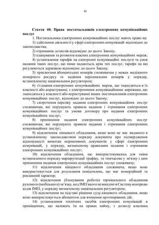 41
Стаття 40. Права постачальників електронних комунікаційних
послуг
1. Постачальники електронних комунікаційних послуг мають право на:
1) здійснення діяльностіу сфері електронних комунікацій відповідно до
законодавства;
2) отримання дозволів відповідно до цього Закону;
3) планування та розвитоквласних електронних комунікаційних мереж;
4) установлення тарифів на електронні комунікаційні послуги та умов
надання таких послуг, що ними надаються, крім тих послуг, тарифи на які
регулюються державою відповідно до цього Закону;
5) присвоєння абонентських номерів споживачам у межах виділеного
номерного ресурсу та задіяння персональних номерів у порядку,
встановленому національним регулятором;
6) з'єднання електронних комунікаційних мереж, що знаходяться в їх
власності або користуванні, з електронними комунікаційними мережами, що
знаходяться у власності або користуванні інших постачальників електронних
комунікаційних послуг, відповідно до цього Закону;
7) скорочення переліку надання електронних комунікаційних послуг
споживачам, які порушують правила надання і отримання електронних
комунікаційних послуг та умови договору про надання електронних
комунікаційних послуг;
8) припинення надання електронних комунікаційних послуг
споживачам, які порушують правила надання і отримання електронних
комунікаційних послуг;
9) відключення кінцевого обладнання, якщо воно не має виданого в
установленому законодавством порядку документа про підтвердження
відповідності вимогам нормативних документів у сфері електронних
комунікацій, у порядку, визначеному правилами надання і отримання
електронних комунікаційних послуг;
10) відключення обладнання, що використовувалось для зміни
встановленого порядку маршрутизації трафіку, та тимчасове у зв'язку з цим
припинення надання електронних комунікаційних послуг споживачу;
11) відключення кінцевого обладнання споживача, якщо воно
використовується для розсилання повідомлень, що має комерційний та
рекламний характер;
12) відключення (блокування роботи) термінального обладнання
рухомого (мобільного)зв’язку, код ІМЕІякого невнесено в Системуконтролю
кодів ІМЕІ, у порядку визначеному національним регулятором;
13) відключення на підставі рішення суду кінцевого обладнання, якщо
воно використовується абонентом для вчинення протиправних дій;
14) установлення технічних засобів електронних комунікацій в
приміщеннях, що належать їм на правах найму, з дозволу власника
 