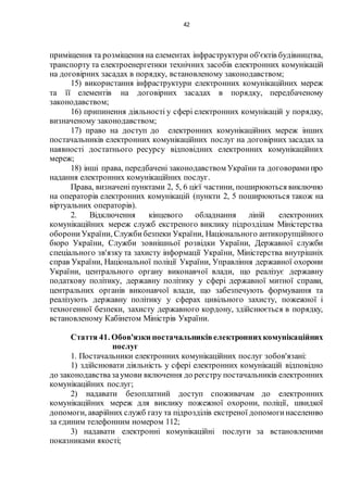 42
приміщення та розміщення на елементах інфраструктури об'єктів будівництва,
транспорту та електроенергетики технічних засобів електронних комунікацій
на договірних засадах в порядку, встановленому законодавством;
15) використання інфраструктури електронних комунікаційних мереж
та її елементів на договірних засадах в порядку, передбаченому
законодавством;
16) припинення діяльності у сфері електронних комунікацій у порядку,
визначеному законодавством;
17) право на доступ до електронних комунікаційних мереж інших
постачальників електронних комунікаційних послуг на договірних засадах за
наявності достатнього ресурсу відповідних електронних комунікаційних
мереж;
18) інші права, передбачені законодавством Українита договорамипро
надання електронних комунікаційних послуг.
Права, визначені пунктами 2, 5, 6 цієї частини, поширюються виключно
на операторів електронних комунікацій (пункти 2, 5 поширюються також на
віртуальних операторів).
2. Відключення кінцевого обладнання ліній електронних
комунікаційних мереж служб екстреного виклику підрозділам Міністерства
оборониУкраїни, Службибезпеки України, Національного антикорупційного
бюро України, Служби зовнішньої розвідки України, Державної служби
спеціального зв'язку та захисту інформації України, Міністерства внутрішніх
справ України, Національної поліції України, Управління державної охорони
України, центрального органу виконавчої влади, що реалізує державну
податкову політику, державну політику у сфері державної митної справи,
центральних органів виконавчої влади, що забезпечують формування та
реалізують державну політику у сферах цивільного захисту, пожежної і
техногенної безпеки, захисту державного кордону, здійснюється в порядку,
встановленому Кабінетом Міністрів України.
Стаття 41. Обов'язки постачальниківелектроннихкомунікаційних
послуг
1. Постачальники електронних комунікаційних послуг зобов'язані:
1) здійснювати діяльність у сфері електронних комунікацій відповідно
до законодавствазаумови включення до реєстру постачальників електронних
комунікаційних послуг;
2) надавати безоплатний доступ споживачам до електронних
комунікаційних мереж для виклику пожежної охорони, поліції, швидкої
допомоги, аварійних служб газу та підрозділів екстреної допомогинаселенню
за єдиним телефонним номером 112;
3) надавати електронні комунікаційні послуги за встановленими
показниками якості;
 