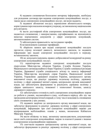 43
4) надавати споживачам безоплатно вичерпну інформацію, необхідну
для укладення договору про надання електронних комунікаційних послуг, а
також щодо електронних комунікаційних послуг, які вони надають;
5) надавати абонентам послугу перенесення абонентського номера,
користування персональним номером упорядку, встановленомунаціональним
регулятором;
6) вести достовірний облік електронних комунікаційних послуг, що
надаються споживачеві, з використанням, сертифікованих на відповідність
вимогам нормативних документів у сфері електроних комунікацій,
автоматизованих систем;
7) забезпечувати правильність застосування тарифів;
8) встановлювати одиницю тарифікації;
9) зберігати записи про надані електронні комунікаційні послуги
протягом строку позовної давності, визначеного законом, та надавати
інформацію про надані електронні комунікаційні послуги в порядку,
встановленому законом;
10) не допускати порушень правил добросовісної конкуренції на ринку
електронних комунікаційних послуг;
11) першочергово надавати електронні комунікаційні послуги
підрозділам Міністерства оборони України, Служби безпеки України,
Національного антикорупційного бюро України, Служби зовнішньої розвідки
України, Державної служби спеціального зв'язку та захисту інформації
України, Міністерства внутрішніх справ України, Національної поліції
України, Управління державної охорони України, центрального органу
виконавчої влади, що реалізує державну податкову політику, державну
політику у сфері державної митної справи, центральних органів виконавчої
влади, що забезпечують формування та реалізують державну політику у
сферах цивільного захисту, пожежної і техногенної безпеки, захисту
державного кордону;
12) забезпечувати готовність своїх електронних комунікаційних мереж
до роботи в умовах, надзвичайного стану, особливого періоду або під час
проведення антитерористичноїоперації, в тому числі можливість оповіщення
своїх споживачів у цих умовах;
13) надавати щорічно до центрального органу виконавчої влади, що
забезпечує формування та реалізує державну політику у сфері електронних
комунікацій, інформацію про свої електронні комунікаційні мережі для
відпрацювання мобілізаційних планів у межах, визначених Кабінетом
Міністрів України;
14) вести облікову та іншу, визначену законодавством, документацію
щодо своїх електронних комунікаційних мереж та взаємоз'єднання з іншими
електронними комунікаційними мережами;
15) своєчасно надавати центральному органу виконавчої влади, що
забезпечує формування та реалізує державну політику у сфері електронних
 