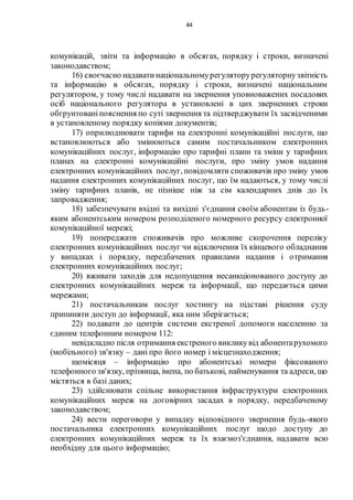 44
комунікацій, звіти та інформацію в обсягах, порядку і строки, визначені
законодавством;
16) своєчасно надаватинаціональномурегуляторурегуляторнузвітність
та інформацію в обсягах, порядку і строки, визначені національним
регулятором, у тому числі надавати на звернення уповноважених посадових
осіб національного регулятора в установлені в цих зверненнях строки
обгрунтованіпояснення по суті звернення та підтверджувати їх засвідченими
в установленому порядку копіями документів;
17) оприлюднювати тарифи на електронні комунікаційні послуги, що
встановлюються або змінюються самим постачальником електронних
комунікаційних послуг, інформацію про тарифні плани та зміни у тарифних
планах на електронні комунікаційні послуги, про зміну умов надання
електронних комунікаційних послуг, повідомляти споживачів про зміну умов
надання електронних комунікаційних послуг, що їм надаються, у тому числі
зміну тарифних планів, не пізніше ніж за сім календарних днів до їх
запровадження;
18) забезпечувати вхідні та вихідні з'єднання своїм абонентам із будь-
яким абонентським номером розподіленого номерного ресурсу електронної
комунікаційної мережі;
19) попереджати споживачів про можливе скорочення переліку
електронних комунікаційних послуг чи відключення їх кінцевого обладнання
у випадках і порядку, передбачених правилами надання і отримання
електронних комунікаційних послуг;
20) вживати заходів для недопущення несанкціонованого доступу до
електронних комунікаційних мереж та інформації, що передається цими
мережами;
21) постачальникам послуг хостингу на підставі рішення суду
припиняти доступ до інформації, яка ним зберігається;
22) подавати до центрів системи екстреної допомоги населенню за
єдиним телефонним номером 112:
невідкладно після отримання екстреного викликувід абонентарухомого
(мобільного) зв'язку – дані про його номер і місцезнаходження;
щомісяця – інформацію про абонентські номери фіксованого
телефонного зв'язку, прізвища, імена, по батькові, найменування та адреси, що
містяться в базі даних;
23) здійснювати спільне використання інфраструктури електронних
комунікаційних мереж на договірних засадах в порядку, передбаченому
законодавством;
24) вести переговори у випадку відповідного звернення будь-якого
постачальника електронних комунікаційних послуг щодо доступу до
електронних комунікаційних мереж та їх взаємоз'єднання, надавати всю
необхідну для цього інформацію;
 