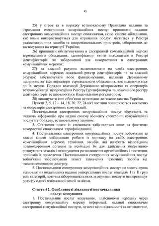 45
25) у строк та в порядку встановленому Правилами надання та
отримання електронних комунікаційних послуг припиняти надання
електронних комунікаційних послуг споживачам, якщо кінцеве обладнання,
яке ними використовується для отримання послуг, міститься у Реєстрі
радіоелектронних засобів та випромінювальних пристроїв, заборонених до
застосування на території України;
26) припиняти обслуговування в електронній комунікаційній мережі
термінального обладнання, ідентифікатор якого знаходиться в Реєстрі
ідентифікаторів як заборонений для використання в електронних
комунікаційних мережах;
27) за власний рахунок встановлювати на своїх електронних
комунікаційних мережах локальний реєстр ідентифікаторів та за власний
рахунок забезпечувати його функціонування, надавати Державному
підприємству ідентифікатори термінального обладнання, яке підключається
до їх мереж. Порядок взаємодії Державного підприємства та операторів
телекомунікацій щодо ведення Реєструідентифікаторів та локального реєстру
ідентифікаторів встановлюється Національним регулятором;
28) виконувати інші обов'язки відповідно до законодавства України.
Пункти 2, 5, 12 – 14, 18, 20, 22, 24 цієї частини поширюються виключно
на операторів електронних комунікацій.
Постачальники електронних комунікаційних послуг зберігають та
надають інформацію про надані своєму абоненту електронні комунікаційні
послуги у порядку, встановленому законом.
3. Стягнення плати із споживача здійснюється лише за фактично
використані споживачем тарифні одиниці.
4. Постачальники електронних комунікаційних послуг зобов'язані за
власні кошти здійснювати роботи із монтажу на своїх електронних
комунікаційних мережах технічних засобів, які належать відповідним
правоохоронним органам та необхідні їм для здійснення оперативно-
розшукових заходів і недопущення розголошення організаційних і тактичних
прийомів їх проведення. Постачальники електронних комунікаційних послуг
зобов'язані забезпечувати захист зазначених технічних засобів від
несанкціонованого доступу.
5. Постачальники електронних комунікаційних послуг не мають права
відмовляти в подальшомунаданні універсальних послуг інвалідам I та II груп
усіх категорій, поточназаборгованість якихзаотриманіпослуги не перевищує
розміру однієї мінімальної пенсії за віком.
Стаття 42. Особливості діяльності постачальника
послуг кешування
1. Постачальник послуг кешування, здійснюючи передачу через
електронну комунікаційну мережу інформації, наданої споживачем
електронної комунікаційної послуги, не несе відповідальності за автоматичне,
 