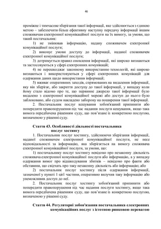 46
проміжне і тимчасовезберігання такої інформації, яке здійснюється з єдиною
метою – забезпечити більш ефективну наступну передачу інформації іншим
споживачам електронної комунікаційної послуги на їх вимогу, за умови, що
такий постачальник:
1) не змінював інформацію, надану споживачем електронної
комунікаційної послуги;
2) виконує умови доступу до інформації, наданої споживачем
електронної комунікаційної послуги;
3) дотримується правил оновлення інформації, які широко визнаються
та застосовуються у сфері електронних комунікацій;
4) не перешкоджає законному використанню технологій, які широко
визнаються і використовуються у сфері електронних комунікацій для
одержання даних щодо використання інформації;
5) вживає оперативних заходів, спрямованих на видалення інформації,
яку він зберігає, або закриття доступу до такої інформації, у випадку коли
йому стало відомо про те, що первинне джерело такої інформації було
видалено з електронної комунікаційної мережі або доступ до нього було
заблоковано, або судом накладено заборону на поширення такої інформації.
2. Постачальник послуг кешування зобов'язаний припинити або
попередити правопорушення під час надання послуги кешування, якщо така
вимога передбачена рішенням суду, що пов’язане із конкретною послугою,
визначеною у рішенні суду.
Стаття 43. Особливості діяльності постачальника
послуг хостингу
1. Постачальник послуг хостингу, здійснюючи зберігання інформації,
наданої споживачем електронної комунікаційної послуги, не несе
відповідальності за інформацію, яка зберігається на вимогу споживача
електронної комунікаційної послуги, за умови, що:
1) постачальнику послуг хостингу невідомо про незаконну діяльність
споживача електронної комунікаційної послуги або інформацію, а у випадку
одержання вимог про відшкодування збитків – невідомо про факти або
обставини, що свідчать про таку незаконну діяльність або інформацію; або
2) постачальник послуг хостингу після одержання інформації,
зазначеної у пункті 1 цієї частини, оперативно вилучив таку інформацію або
унеможливив доступ до неї.
2. Постачальник послуг хостингу зобов'язаний припинити або
попередити правопорушення під час надання послуги хостингу, якщо така
вимога передбачена рішенням суду, що пов’язане із конкретною послугою,
визначеною у рішенні суду.
Стаття 44. Регуляторні зобов'язання постачальника електронних
комунікаційних послуг з істотною ринковою перевагою
 