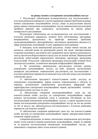 47
на ринку певних електронних комунікаційних послуг
1. Регуляторні зобов'язання встановлюються для постачальників з
істотною ринковоюперевагою з метою вирішення наявної проблемина ринку
певних електронних комунікаційних послуг, якщо за результатами аналізу
ринку певних електронних комунікаційних послуг національним регулятором
прийнято рішення про доцільність застосування на такому ринку
попереднього регулювання.
Регуляторні зобов'язання, які встановлюються для постачальників з
істотною ринковою перевагою, повинні бути об'єктивними, прозорими,
виправданими, ґрунтуватись на характері виявленої проблеми,
недискримінаційними, пропорційними і відповідати принципам діяльності у
сфері електронних комунікацій та меті державного регулювання.
У випадках, коли національний регулятор планує вжити заходів, що
матимуть значний вплив на відповідний ринок, він надає заінтересованим
сторонам можливість висловити свої зауваження щодо проекту відповідного
заходу протягом обґрунтованогостроку (але не менше місяця). Національний
регулятор зобов’язаний оприлюднити відповідну процедуру проведення
консультацій. Результати здійснення процедури консультацій повинні бути
загальнодоступними, за винятком випадків конфіденційної інформації.
2. На визначених національним регулятором оптових ринках
електронних комунікаційних послуг, на яких доцільно застосовувати
попереднє регулювання, національним регулятором для постачальника з
істотною ринковою перевагою встановлюється одне або кілька регуляторних
зобов'язань щодо:
1) забезпечення прозорості взаємоз'єднання та/або доступу до
електронних комунікаційних мереж шляхом оприлюднення в обсягах та
порядку, встановлених національним регулятором, інформації про
характеристики електронних комунікаційних мереж, організаційні, технічні,
економічні умови доступу до них;
2) забезпечення створення недискримінаційних умов під час
взаємоз'єднання та/або доступу до електронних комунікаційних мереж
шляхом застосування однакових умов в однакових обставинах до всіх
постачальників електронних комунікаційних послуг, а також надання послуг
іншим постачальникам електронних комунікаційних послуг на тих же умовах
та тієї ж якості, що забезпечуються постачальником з істотною ринковою
перевагою для власних потреб;
3) забезпечення створення прийнятних умов під час взаємоз'єднання
та/або доступу до електронних комунікаційних мереж, використання певних
елементів мереж шляхом:
створення відповідно до вимог, визначених національним регулятором,
нових точок взаємоз'єднання електронних комунікаційних мереж за заявами
та за рахунок постачальників електронних комунікаційних послуг, що
замовляють створення таких точок взаємоз'єднання;
 