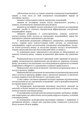 48
забезпечення доступу до певних елементів електронної комунікаційної
мережі, у тому числі до ліній електронної комунікаційної мережі на
договірних засадах;
надання в користування каналів електронних комунікацій;
надання на договірних засадах послуг національного роумінгу у
порядку, встановленому національним регулятором;
надання на договірнихзасадах можливостідля спільного розташування
технічних засобів та спільного використання інфраструктури електронних
комунікаційних мереж;
заборони розірвання в односторонньому порядку існуючого
взаємоз'єднання та/або доступу до електронних комунікаційних мереж без
відповідного рішення національного регулятора;
4) проведення розрахунків собівартості електронних комунікаційних
послуг, зокрема щодо взаємоз'єднання та/або доступу до електронних
комунікаційних мереж постачальників електронних комунікаційних послуг,
на основі розподілу витрат за послугами (видами послуг), встановленого
чинним законодавством про бухгалтерський облік та звітність.
5) дотримання вимог національного регулятора до ціноутворення на
певному оптовому ринку, зокрема встановлених фіксованих або граничних
цін.
Розрахунковітакси на послуги з оригінації та/або термінації та транзиту
трафіку встановлюються національним регулятором на окремому оптовому
ринку для кожного постачальниказ істотною ринковою перевагою та повинні
дорівнювати собівартості з урахуванням однакової прибутковості.
Національний регулятор встановлює симетричні розрахункові такси за
послуги пропуску трафіка.
Національний регулятор можевстановлюватиасиметричнірозрахункові
такси за послуги пропуску трафіка лише у виключних випадках та виключно
за умови наявності всіх або більшості з наступних умов:
1) такі ставки є частиною державної політики сприяння залучення нових
постачальників послуг електронних комунікацій і довгостроковійконкуренції
на окремих риках послуг;
2) підтверджена аудиторським висновком відсутність економії на
масштабі та більші витрати на одиницю продукції (послуги надання зв’язку),
понесені новими учасниками ринку;
3) підтверджене аудиторським висновком існуванні дисбалансу трафіку
між операторами, що давно (понад десять років) оперують наринку, та новими
учасниками ринку;
4) підтверджені аудиторськими висновками завищені у порівнянні зі
звичайними витрати, з якими нові учасники ринку стикаються в результаті
більш низьких обсягів трафіку;
 