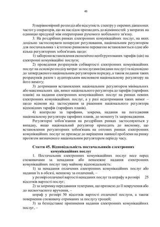 49
5) нерівномірний розподіл або відсутність спектруу окремихдіапазонах
частоту операторів, що як наслідок призводять до відмінностей у витратах на
одиницю продукції між операторами рухомого мобільного зв'язку.
3. На роздрібних ринках електронних комунікаційних послуг, на яких
доцільно застосовувати попереднє регулювання, національним регулятором
для постачальника з істотною ринковою перевагою встановлюється одне або
кілька регуляторних зобов'язань щодо:
1) заборонивстановлення економічно необгрунтованих тарифів (цін) на
електронні комунікаційні послуги;
2) проведення розрахунків собівартості електронних комунікаційних
послуг на основірозподілувитрат за послугами(видами послуг) та відповідно
до затвердженого національним регулятором порядку, а також подання таких
розрахунків разом з аудиторським висновком національному регулятору на
його вимогу;
3) дотримання встановлених національним регулятором мінімальних
або максимальних цін, вимог національного регуляторадо тарифів (тарифних
планів) на надання електронних комунікаційних послуг на ринках певних
електронних комунікаційних послуг, а у разі недотримання таких вимог –
щодо відмови від застосування за рішенням національного регулятора
відповідних тарифів (тарифних планів).
4) контролю за тарифами, зокрема, надання на погодження
національному регулятора тарифних планів, до моменту їх запровадження.
Регуляторні зобов’язання на роздрібних ринках застосовуються у
випадку, якщо національний регулятор приходить до висновку, що
встановлення регуляторних зобов'язань на оптових ринках електронних
комунікаційних послуг не призведе до вирішення наявної проблеми на ринку
протягом визначеного національним регулятором періоду часу.
Стаття 45. Відповідальність постачальників електронних
комунікаційних послуг
1. Постачальник електронних комунікаційних послуг несе перед
споживачами за ненадання або неналежне надання електронних
комунікаційних послуг таку майнову відповідальність:
1) за ненадання оплачених електронних комунікаційних послуг або
надання їх в обсязі, меншому за оплачений, –
у розміріоплаченої вартостіненаданих послуг та штрафу в розмірі 25
відсотків вартості послуг;
2) за затримкупередавання телеграми, що призвело до її невручення або
до несвоєчасного вручення, –
штраф у розмірі 50 відсотків вартості оплаченої послуги, а також
повернення споживачу отриманих за послугу грошей;
3) за безпідставне припинення надання електронних комунікаційних
послуг, –
 