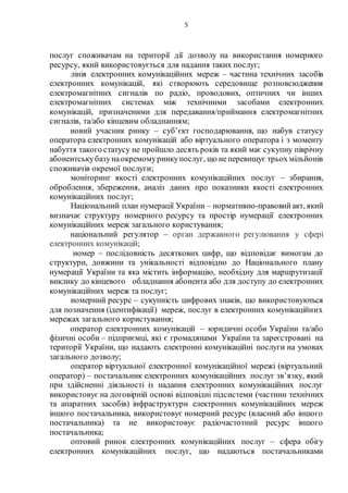 5
послуг споживачам на території дії дозволу на використання номерного
ресурсу, який використовується для надання таких послуг;
лінія електронних комунікаційних мереж – частина технічних засобів
електронних комунікацій, які створюють середовище розповсюдження
електромагнітних сигналів по радіо, проводових, оптичних чи інших
електромагнітних системах між технічними засобами електронних
комунікацій, призначеними для передавання/приймання електромагнітних
сигналів, та/або кінцевим обладнанням;
новий учасник ринку – суб’єкт господарювання, що набув статусу
оператора електронних комунікацій або віртуального оператора і з моменту
набуття такого статусу не пройшло десять років та який має сукупну піврічну
абонентськубазунаокремомуринкупослуг, що неперевищує трьох мільйонів
споживачів окремої послуги;
моніторинг якості електронних комунікаційних послуг – збирання,
оброблення, збереження, аналіз даних про показники якості електронних
комунікаційних послуг;
Національний план нумерації України – нормативно-правовийакт, який
визначає структуру номерного ресурсу та простір нумерації електронних
комунікаційних мереж загального користування;
національний регулятор – орган державного регулювання у сфері
електронних комунікацій;
номер – послідовність десяткових цифр, що відповідає вимогам до
структури, довжини та унікальності відповідно до Національного плану
нумерації України та яка містить інформацію, необхідну для маршрутизації
виклику до кінцевого обладнання абонента або для доступу до електронних
комунікаційних мереж та послуг;
номерний ресурс – сукупність цифрових знаків, що використовуються
для позначення (ідентифікації) мереж, послуг в електронних комунікаційних
мережах загального користування;
оператор електронних комунікацій – юридичні особи України та/або
фізичні особи – підприємці, які є громадянами України та зареєстровані на
території України, що надають електронні комунікаційні послуги на умовах
загального дозволу;
оператор віртуальної електронної комунікаційної мережі (віртуальний
оператор) – постачальник електронних комунікаційних послуг зв’язку, який
при здійсненні діяльності із надання електронних комунікаційних послуг
використовує на договірній основі відповідні підсистеми (частини технічних
та апаратних засобів) інфраструктури електронних комунікаційних мереж
іншого постачальника, використовує номерний ресурс (власний або іншого
постачальника) та не використовує радіочастотний ресурс іншого
постачальника;
оптовий ринок електронних комунікаційних послуг – сфера обігу
електронних комунікаційних послуг, що надаються постачальниками
 