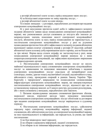 50
у розмірі абонентної плати за весь період ненадання таких послуг;
4) за безпідставні скорочення чи зміну переліку послуг, –
у розмірі абонентної плати за один місяць;
5) в інших випадках – у розмірах, передбачених договором про надання
електронних комунікаційних послуг;
6) у разі неусунення протягом однієї доби із зафіксованого моменту
подання абонентом заявки щодо пошкодження електронної комунікаційної
мережі, яке унеможливило доступ споживача до послуги або знизило до
неприпустимих значень показники якості електронної комунікаційної
послуги, абонентна плата за весь період пошкодження не нараховується, а
постачальник електронних комунікаційних послуг у разі не усунення
пошкодження протягом п'ятидіб із зафіксованого моментуподання абонентом
відповідної заявки сплачує споживачу штраф у розмірі 25 відсотків добової
абонентної платиза кожнудобуперевищення цього терміну, але не більше ніж
за три місяці. Норма щодо сплати штрафу не застосовується у разі, якщо
пошкодження електронної комунікаційної мережі виникло не з вини
оператораелектронних комунікацій, що зафіксовано відповідним зверненням
до правоохоронних органів.
2. Постачальники електронних комунікаційних послуг не несуть
майнової відповідальності перед споживачами електронних комунікаційних
послуг за невиконання чи неналежне виконання зобов'язань з надання
електронних комунікаційних послуг унаслідок дії непереборної сили
(землетрус, повінь, ураган тощо), надзвичайної ситуації, надзвичайного стану,
військового стану, проведення операцій в рамках Закону України "Про
боротьбу з тероризмом", викрадання чи пошкодження зловмисниками
інфраструктури електронних комунікаційних мереж, що використовуються
постачальником електронних комунікаційних послуг, відомості про що в
установленому порядку внесені до Єдиного реєстру досудових розслідувань,
або з вини споживача у випадках, передбачених цим Законом.
3. Питання відшкодування завданих споживачеві фактичних збитків,
моральної шкоди, втраченої вигоди через неналежне виконання
постачальником електронних комунікаційних послуг обов'язків за договором
про надання електронних комунікаційних послуг вирішуються в судовому
порядку.
4. Постачальник електронних комунікаційних послуг, здійснюючи
передачу через електронну комунікаційну мережу інформації, наданої
споживачем, або забезпечення доступудо електронної комунікаційної мережі,
не несе відповідальності за інформацію, що передається, за умови, що такий
постачальник:
1) не був ініціатором такої передачі;
2) не обирав одержувача інформації, наданої споживачем;
3) не обирав та не змінював інформацію, що передається.
 