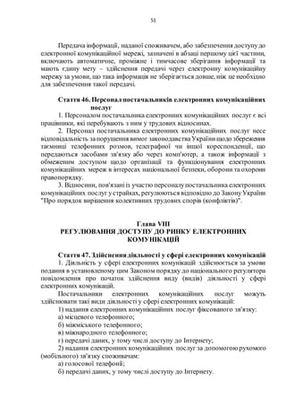 51
Передача інформації, наданої споживачем, або забезпечення доступудо
електронної комунікаційної мережі, зазначені в абзаці першому цієї частини,
включають автоматичне, проміжне і тимчасове зберігання інформації та
мають єдину мету – здійснення передачі через електронну комунікаційну
мережу за умови, що така інформація не зберігається довше, ніж це необхідно
для забезпечення такої передачі.
Стаття 46. Персонал постачальників електронних комунікаційних
послуг
1. Персоналом постачальника електронних комунікаційних послуг є всі
працівники, які перебувають з ним у трудових відносинах.
2. Персонал постачальника електронних комунікаційних послуг несе
відповідальність запорушення вимог законодавстваУкраїнищодо збереження
таємниці телефонних розмов, телеграфної чи іншої кореспонденції, що
передаються засобами зв'язку або через комп'ютер, а також інформації з
обмеженим доступом щодо організації та функціонування електронних
комунікаційних мереж в інтересах національної безпеки, оборони та охорони
правопорядку.
3. Відносини, пов'язанііз участю персоналупостачальника електронних
комунікаційних послуг устрайках, регулюються відповідно до ЗаконуУкраїни
"Про порядок вирішення колективних трудових спорів (конфліктів)".
Глава VIII
РЕГУЛЮВАННЯ ДОСТУПУ ДО РИНКУ ЕЛЕКТРОННИХ
КОМУНІКАЦІЙ
Стаття 47. Здійсненнядіяльності у сфері електронних комунікацій
1. Діяльність у сфері електронних комунікацій здійснюється за умови
подання в установленому цим Законом порядку до національного регулятора
повідомлення про початок здійснення виду (видів) діяльності у сфері
електронних комунікацій.
Постачальники електронних комунікаційних послуг можуть
здійснювати такі види діяльності у сфері електронних комунікацій:
1) надання електронних комунікаційних послуг фіксованого зв'язку:
а) місцевого телефонного;
б) міжміського телефонного;
в) міжнародного телефонного;
г) передачі даних, у тому числі доступу до Інтернету;
2) надання електронних комунікаційних послуг за допомогою рухомого
(мобільного) зв'язку споживачам:
а) голосової телефонії;
б) передачі даних, у тому числі доступу до Інтернету.
 