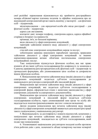 53
свої релігійні переконання відмовляються від прийняття реєстраційного
номера облікової картки платника податків та офіційно повідомили про це
відповідний контролюючийоргані мають відмітку у паспорті) – для фізичних
осіб – підприємців;
місцезнаходження – для юридичної особи або місце реєстрації – для
фізичної особи – підприємця;
адреса для листування;
контактні дані: номери телефону, електронна адреса, адреса офіційної
сторінки в Інтернет (за наявності);
прізвище, ім'я, по батькові керівника;
види діяльності у сфері електронних комунікацій;
територія здійснення кожного виду діяльності у сфері електронних
комунікацій;
стислий опис електронних комунікаційних мереж та послуг;
зобов'язання заявника виконувати передбачені законами, правилами
здійснення діяльності у сфері електронних комунікацій та іншими
нормативно-правовими актами обов'язки постачальника електронних
комунікаційних послуг.
Таке повідомлення підписується фізичною особою, яка має право
вчиняти дії від імені суб'єкта господарювання без довіреності, та зазначена в
Єдиномудержавномуреєстріюридичнихосіб, фізичних осіб – підприємців та
громадських формувань, або уповноваженою цією особою за довіреністю
іншою фізичною особою.
4. Повідомлення про початокздійснення виду (видів) діяльності у сфері
електронних комунікацій подається суб'єктом господарювання до
національного регулятора в електронній або письмовій формі.
Повідомлення про початок здійснення виду (видів) діяльності у сфері
електронних комунікацій, яке подається суб'єктом господарювання в
електронній формі, оформляється згідно з вимогами законодавства у сфері
електронних документів та електронного документообігу.
Повідомлення про початок здійснення виду (видів) діяльності у сфері
електронних комунікацій в письмовій формі подається суб'єктом
господарювання особисто, через уповноважений ним орган чи особу або
надсилається поштою (рекомендованим листом з описом вкладення).
Датою подання повідомлення про початок здійснення виду (видів)
діяльностіу сферіелектронних комунікацій вважається дата вхідної реєстрації
такого повідомлення у національному регуляторі.
5. Відповідальність за достовірність і повноту відомостей, зазначених у
повідомленні про початок здійснення виду (видів) діяльності у сфері
електронних комунікацій, покладається на суб'єкта господарювання, який
подав таке повідомлення.
6. Уповноважені національним регулятором посадові особи протягом
п'яти робочих днів з дати, зазначеної в абзаці четвертому частини четвертої
 