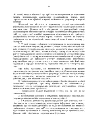54
цієї статті, вносять відомості про суб'єкта господарювання до державного
реєстру постачальників електронних комунікаційних послуг, який
оприлюднюється на офіційній сторінці національного регулятора в мережі
Інтернет.
Відомості, що містяться в державному реєстрі постачальників
електронних комунікаційних послуг, є відкритими та загальнодоступними, за
винятком даних фізичних осіб – підприємців про реєстраційний номер
облікової карткиплатника податків або серію та номер паспорта(для фізичних
осіб, які через свої релігійні переконання відмовляються від прийняття
реєстраційного номера облікової картки платника податків та офіційно
повідомили про це відповідний контролюючий орган і мають відмітку у
паспорті).
7. У разі подання суб'єктом господарювання до повідомлення про
початок здійснення виду (видів) діяльності у сфері електронних комунікацій
змін протягом п'яти робочих днів після дати, зазначеної в абзаці четвертому
частини четвертої цієї статті, початком відліку строку, після спливу якого
суб'єкт господарювання має право здійснювати заявлений у повідомленні вид
(види)діяльності, та строку, визначеногодля внесення відомостейпросуб'єкта
господарювання до державного реєстру постачальників електронних
комунікаційних послуг, вважається дата подання зазначених змін. Такі зміни
подаються у порядку, визначеному частинами третьою та четвертою цієї
статті.
Про зміну відомостей, які зазначаються у державному реєстрі
постачальників електронних комунікаційних послуг, суб'єкт господарювання
зобов'язаний подати до національного регулятора відповідне повідомлення у
порядку, визначеному частиною четвертою цієї статті, протягом трьох
робочих днів, з дня настання таких змін.
8. Повідомлення про початокздійснення виду (видів) діяльності у сфері
електронних комунікацій, про зміну відомостей, які зазначаються у
державному реєстрі постачальників електронних комунікаційних послуг,
вважаються не поданим у разі якщо:
1) повідомлення подане (підписане) особою, яка не має на це
повноважень;
2) повідомлення заповнено з порушенням встановленої національним
регулятором форми та/або заповнено не в повному обсязі;
3) в Єдиному державному реєстрі юридичних осіб, фізичних осіб –
підприємців та громадських формувань відсутня інформація про державну
реєстрацію суб'єкта господарювання, що подав повідомлення, або вказані в
повідомленні відомості про суб'єкта господарювання не узгоджуються з
відомостями, що містяться в Єдиному державному реєстрі юридичних осіб,
фізичних осіб – підприємців та громадських формувань;
 