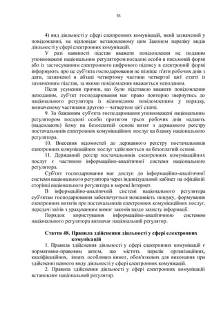 55
4) вид діяльності у сфері електронних комунікацій, який зазначений у
повідомленні, не відповідає встановленому цим Законом переліку видів
діяльності у сфері електронних комунікацій.
У разі наявності підстав вважати повідомлення не поданим
уповноважені національним регулятором посадові особи в письмовій формі
або із застосуванням електронного цифрового підпису в електронній формі
інформують про це суб'єкта господарювання не пізніше п'яти робочих днів з
дати, зазначеної в абзаці четвертому частини четвертої цієї статті із
зазначенням підстав, за якими повідомлення вважається неподаним.
Після усунення причин, що були підставою вважати повідомлення
неподаним, суб'єкт господарювання має право повторно звернутись до
національного регулятора із відповідним повідомленням у порядку,
визначеному частинами другою – четвертою цієї статті.
9. За бажанням суб'єкта господарювання уповноважені національним
регулятором посадові особи протягом трьох робочих днів надають
(надсилають) йому на безоплатній основі витяг з державного реєстру
постачальників електронних комунікаційних послуг на бланку національного
регулятора.
10. Внесення відомостей до державного реєстру постачальників
електронних комунікаційних послуг здійснюється на безоплатній основі.
11. Державний реєстр постачальників електронних комунікаційних
послуг є частиною інформаційно-аналітичної системи національного
регулятора.
Суб'єкт господарювання має доступ до інформаційно-аналітичної
системи національного регулятора через індивідуальний кабінет на офіційній
сторінці національного регулятора в мережі Інтернет.
В інформаційно-аналітичній системі національного регулятора
суб'єктам господарювання забезпечується можливість пошуку, формування
електронних витягів про постачальників електронних комунікаційних послуг,
передачі звітів з урахуванням вимог законів щодо захисту інформації.
Порядок користування інформаційно-аналітичною системою
національного регулятора визначає національний регулятор.
Стаття 48. Правила здійснення діяльності у сфері електронних
комунікацій
1. Правила здійснення діяльності у сфері електронних комунікацій є
нормативно-правовим актом, що містить перелік організаційних,
кваліфікаційних, інших особливих вимог, обов'язкових для виконання при
здійсненні певного виду діяльності у сфері електронних комунікацій.
2. Правила здійснення діяльності у сфері електронних комунікацій
встановлює національний регулятор.
 