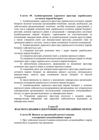 56
Стаття 49. Адміністрування адресного простору українського
сегмента мережі Інтернет
1. Адміністрування адресного простору українського сегмента мережі
Інтернет включає комплекс організаційно-технічних заходів, необхідних для
забезпечення функціонування технічних засобів підтримки адресування, у
тому числі серверів доменних імен українського сегмента мережі Інтернет,
реєстрів доменів верхнього рівня в координації з міжнародною системою
адміністрування мережі Інтернет, спрямованих на систематизацію та
оптимізацію використання, обліку та адміністрування доменів другого рівня,
а також створення умов для використання простору доменних імен на
принципах рівного доступу, захисту прав споживачів та вільної конкуренції.
2. Адміністрування адресного простору українського сегмента мережі
Інтернет здійснюється для:
1) створення реєстрів доменних імен і адрес мережі українського
сегмента мережі Інтернет;
2) створення реєстрів доменних імен у доменах верхнього рівня;
3) створення та підтримки автоматизованої системиреєстрації та обліку
доменних імен і адрес українського сегмента мережі Інтернет;
4) забезпечення унікальності, формування та підтримки простору
доменних імен другого рівня в доменах верхнього рівня;
5) створення умов для використання адресного простору українського
сегмента мережі Інтернет на принципах рівного доступу, оптимального
використання, захисту прав споживачів послуг Інтернет та вільної
конкуренції;
6) представництва та захисту у відповідних міжнародних організаціях
інтересів споживачів українського сегмента мережі Інтернет.
3. Адміністрування адресного простору мережі Інтернет у доменах
верхнього рівня здійснюється недержавними організаціями, які утворюються
самоврядними організаціями постачальників електронних комунікаційних
послуг та зареєстровані відповідно до міжнародних вимог.
4. Утворення адресного простору, розподіл і надання адрес,
маршрутизація інформації між адресами здійснюються відповідно до
міжнародних вимог.
Глава IX
ВЗАЄМОЗ'ЄДНАННЯ ЕЛЕКТРОННИХ КОМУНІКАЦІЙНИХ МЕРЕЖ
Стаття 50. Вимоги до організації взаємоз'єднання
електронних комунікаційних мереж
1. При здійсненні взаємоз'єднання електронних комунікаційних мереж
повинні бути дотримані такі принципи:
 