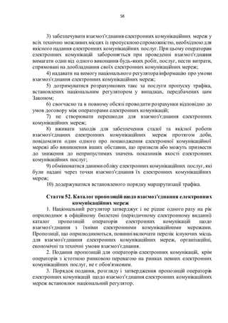 58
3) забезпечувати взаємоз'єднання електронних комунікаційних мереж у
всіх технічно можливихмісцях із пропускною спроможністю, необхідноюдля
якісного надання електронних комунікаційних послуг. При цьому операторам
електронних комунікацій забороняється при проведенні взаємоз'єднання
вимагати один від одного виконання будь-яких робіт, послуг, нести витрати,
спрямовані на дообладнання своїх електронних комунікаційних мереж;
4) надавати на вимогу національного регулятораінформацію про умови
взаємоз'єднання електронних комунікаційних мереж;
5) дотримуватися розрахункових такс за послуги пропуску трафіка,
встановлених національним регулятором у випадках, передбачених цим
Законом;
6) своєчасно та в повному обсязі проводити розрахунки відповідно до
умов договору між операторами електронних комунікацій;
7) не створювати перешкоди для взаємоз'єднання електронних
комунікаційних мереж;
8) вживати заходів для забезпечення сталої та якісної роботи
взаємоз'єднаних електронних комунікаційних мереж протягом доби,
повідомляти один одного про пошкодження електронної комунікаційної
мережі або виникнення інших обставин, що призвели або можуть призвести
до зниження до неприпустимих значень показників якості електронних
комунікаційних послуг;
9) обмінюватися данимиобліку електронних комунікаційних послуг, які
були надані через точки взаємоз'єднання їх електронних комунікаційних
мереж;
10) додержуватися встановленого порядку маршрутизації трафіка.
Стаття 52. Каталог пропозицій щодо взаємоз'єднання електронних
комунікаційних мереж
1. Національний регулятор затверджує і не рідше одного разу на рік
оприлюднює в офіційному бюлетені (періодичному електронному виданні)
каталог пропозицій операторів електронних комунікацій щодо
взаємоз'єднання з їхніми електронними комунікаційними мережами.
Пропозиції, що оприлюднюються, повиннівключати перелік існуючих місць
для взаємоз'єднання електронних комунікаційних мереж, організаційні,
економічні та технічні умови взаємоз'єднання.
2. Подання пропозицій для операторів електронних комунікацій, крім
операторів з істотною ринковою перевагою на ринках певних електронних
комунікаційних послуг, не є обов'язковим.
3. Порядок подання, розгляду і затвердження пропозицій операторів
електронних комунікацій щодо взаємоз'єднання електронних комунікаційних
мереж встановлює національний регулятор.
 