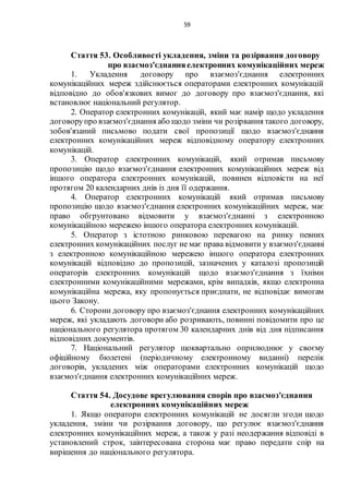 59
Стаття 53. Особливості укладення, зміни та розірвання договору
про взаємоз'єднанняелектронних комунікаційних мереж
1. Укладення договору про взаємоз'єднання електронних
комунікаційних мереж здійснюється операторами електронних комунікацій
відповідно до обов'язкових вимог до договору про взаємоз'єднання, які
встановлює національний регулятор.
2. Оператор електронних комунікацій, який має намір щодо укладення
договорупро взаємоз'єднання або щодо зміни чи розірвання такого договору,
зобов'язаний письмово подати свої пропозиції щодо взаємоз'єднання
електронних комунікаційних мереж відповідному оператору електронних
комунікацій.
3. Оператор електронних комунікацій, який отримав письмову
пропозицію щодо взаємоз'єднання електронних комунікаційних мереж від
іншого оператора електронних комунікацій, повинен відповісти на неї
протягом 20 календарних днів із дня її одержання.
4. Оператор електронних комунікацій який отримав письмову
пропозицію щодо взаємоз'єднання електронних комунікаційних мереж, має
право обгрунтовано відмовити у взаємоз'єднанні з електронною
комунікаційною мережею іншого оператора електронних комунікацій.
5. Оператор з істотною ринковою перевагою на ринку певних
електронних комунікаційних послуг не має права відмовити у взаємоз'єднанні
з електронною комунікаційною мережею іншого оператора електронних
комунікацій відповідно до пропозицій, зазначених у каталозі пропозицій
операторів електронних комунікацій щодо взаємоз'єднання з їхніми
електронними комунікаційними мережами, крім випадків, якщо електронна
комунікаційна мережа, яку пропонується приєднати, не відповідає вимогам
цього Закону.
6. Сторони договору про взаємоз'єднання електронних комунікаційних
мереж, які укладають договори або розривають, повинні повідомити про це
національного регулятора протягом 30 календарних днів від дня підписання
відповідних документів.
7. Національний регулятор щоквартально оприлюднює у своєму
офіційному бюлетені (періодичному електронному виданні) перелік
договорів, укладених між операторами електронних комунікацій щодо
взаємоз'єднання електронних комунікаційних мереж.
Стаття 54. Досудове врегулювання спорів про взаємоз'єднання
електронних комунікаційних мереж
1. Якщо оператори електронних комунікацій не досягли згоди щодо
укладення, зміни чи розірвання договору, що регулює взаємоз'єднання
електронних комунікаційних мереж, а також у разі неодержання відповіді в
установлений строк, заінтересована сторона має право передати спір на
вирішення до національного регулятора.
 