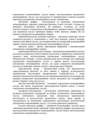 6
електронних комунікаційних послуг іншим постачальникам електронних
комунікаційних послуг для подальшого їх використання в процесі надання
(продажу) електронних комунікаційних послуг споживачам;
оригінація трафіка – встановлення та підтримка електронною
комунікаційною мережею оператора фізичних та/або логічних з'єднань від
кінцевого обладнання абонентів, які ініціюють з'єднання, до точки
взаємоз'єднання з електронною комунікаційною мережею іншого оператора,
для отримання послуг термінації трафіка та/або транзиту трафіка або до
власної електронної комунікаційної мережі;
первинний розподіл номерного ресурсу – виділення оператору частки
номерного ресурсу із зазначенням, у тому числі індексів, ємності номерів,
певних кодів мереж, послуг, для використання на електронній комунікаційній
мережі з метою надання електронних комунікаційних послуг;
передача даних – процес передавання інформації з використанням
електронних комунікаційних мереж;
перенесення абонентського номера – електроннакомунікаційна послуга,
що надається абоненту за його заявою, яка полягає у збереженні за абонентом
наданого йому постачальником електронних комунікаційних послуг
абонентського номера з метою використання цього номера для отримання
електронних комунікаційних послуг у мережі іншого постачальника
електронних комунікаційних послуг, що надає електронні комунікаційні
послуги на території України згідно із законодавством України;
персональний номер – абонентський номер, що присвоюється
зареєстрованому абоненту за його заявою у порядку, встановленому
національним регулятором, централізовано адмініструється і може
використовуватися цим абонентом для отримання відповідно до договорупро
надання електронних комунікаційних послуг незалежно від географічного
регіону України і типу цих послуг;
пільгові категорії абонентів – споживачі електронних комунікаційних
послуг, які мають установлені законодавством України пільги з оплати
електронних комунікаційних послуг;
попереднє регулювання – регуляторні зобов'язання, спрямовані на
розвиток економічної конкуренції на ринках електронних комунікаційних
послуг, необхідність накладення яких визначається національним
регулятором за результатами проведеного аналізу таких ринків та
покладаються на визначених національним регулятором постачальників
електронних комунікаційних послуг з істотною ринковою перевагою;
послуги пропуску трафіка – електронні комунікаційні послуги щодо
здійснення оригінації та/або термінації та/або транзиту трафіка, що надаються
постачальником електронних комунікаційних послуг іншим постачальникам
електронних комунікаційних послуг;
 