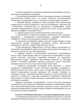 61
2) оплата замовленої споживачем електронної комунікаційної послуги,
якщо інше не передбачено договором.
3. Електроннікомунікаційні послугиспоживачам, якімають установлені
законодавством України пільги з їх оплати, надаються постачальниками
електронних комунікаційних послуг відповідно до законодавства України.
4. Держава гарантує універсальне обслуговування, тобто забезпечення
універсального доступу споживачів, у тому числі споживачів – фізичних осіб
з обмеженими можливостями, до електронних комунікаційних мереж
загального користування та надання універсальних послуг за регульованими
державою тарифами. нормованої якості
5. Універсальний доступ повинен відповідати таким вимогам:
1) забезпечення за вимогою споживача підключення його кінцевого
обладнання з електронними комунікаційними мережами фіксованого
телефонного зв'язку за регульованими державою тарифами;
2) електронні комунікаційні мережі загального користування, до яких
підключається кінцеве обладнання споживачів, повинні забезпечувати
підтримання голосової телефонії, факсимільний зв'язок;
3) при забезпеченні універсального доступу вартість підключення до
електронної комунікаційної мережі загального користування не залежить від
технології доступу або способу підключення.
6. Держава гарантує постачальникам електронних комунікаційних
послуг повне відшкодування вартості електронної комунікаційної послуги
наданої пільговим категоріям споживачів незалежно від фактичного
фінансування видатків державного або місцевих бюджетів на здійснення
заходів з виконання державних програм соціального захисту населення
незалежно від технології доступу або способу підключення.
7. Оператор електронних комунікацій може відмовити у наданні
електронної комунікаційної послуги пільговим категоріям споживачів у
окремому населеному пункті у разі, якщо за попередній звітний період було
відсутнє фінансування видатків державного або місцевих бюджетів на
здійснення заходів з виконання програм соціального захисту населення, що
призвело до наявності у оператора електронних комунікацій дебіторської
заборгованості за раніше надані електронні комунікаційні послуги пільговим
категоріям споживачів.
Надання електронних комунікаційних послуги пільговим категоріям
споживачів має бути поновлене оператором електронних комунікацій одразу
після відновлення фінансування програм соціального захисту населення та
погашення заборгованостіза раніше надані електронні комунікаційні послуги
пільговим категоріям споживачів.
Стаття 57. Особливостірозвиткута надання універсальних послуг
1. Основноюметоюрозвиткутанадання універсальних послуг є надання
громадянам України можливості задовольняти власні потреби в електронних
 