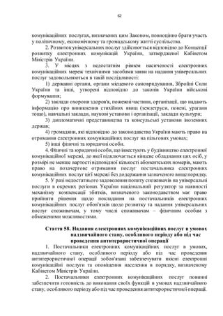 62
комунікаційних послугах, визначених цим Законом, повноцінно брати участь
у політичному, економічному та громадському житті суспільства.
2. Розвитокуніверсальних послуг здійснюється відповідно до Концепції
розвитку електронних комунікацій України, затвердженої Кабінетом
Міністрів України.
3. У місцях з недостатнім рівнем насиченості електронних
комунікаційних мереж технічними засобами заяви на надання універсальних
послуг задовольняються в такій послідовності:
1) державні органи, органи місцевого самоврядування, Збройні Сили
України та інші, утворені відповідно до законів України військові
формування;
2) заклади охорони здоров'я, пожежнічастини, організації, що надають
інформацію про виникнення стихійних явищ (землетруси, повені, урагани
тощо), навчальні заклади, наукові установи і організації, заклади культури;
3) дипломатичні представництва та консульські установи іноземних
держав;
4) громадяни, які відповідно до законодавства України мають право на
отримання електронних комунікаційних послуг на пільгових умовах;
5) інші фізичні та юридичні особи.
4. Фізичні та юридичніособи, що інвестують у будівництво електронної
комунікаційної мережі, до якої підключається кінцеве обладнання цих осіб, у
розмірі не менше вартостівідповідної кількості абонентських номерів, мають
право на позачергове отримання послуг постачальника електронних
комунікаційних послуг цієї мережі без додержання зазначеного вищепорядку.
5. У разі недостатнього задоволення попиту споживачів на універсальні
послуги в окремих регіонах України національний регулятор за наявності
механізму компенсації збитків, визначеного законодавством має право
прийняти рішення щодо покладання на постачальників електронних
комунікаційних послуг обов'язків щодо розвитку та надання універсальних
послуг споживачам, у тому числі споживачам – фізичним особам з
обмеженими можливостями.
Стаття 58. Надання електронних комунікаційних послуг в умовах
надзвичайного стану, особливого періоду або під час
проведення антитерористичної операції
1. Постачальники електронних комунікаційних послуг в умовах,
надзвичайного стану, особливого періоду або під час проведення
антитерористичної операції зобов'язані забезпечувати якісні електронні
комунікаційні послуги та оповіщення населення в порядку, визначеному
Кабінетом Міністрів України.
2. Постачальники електронних комунікаційних послуг повинні
забезпечити готовність до виконання своїх функцій в умовах надзвичайного
стану, особливого періодуабо під час проведення антитерористичноїоперації.
 