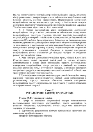 63
Під час надзвичайного стану всі електронні комунікаційні мережі, незалежно
від формивласності, використовуються для забезпечення потреб національної
безпеки, оборони, охорони правопорядку. Постачальники електронних
комунікаційних послуг взаємодіють при цьому з Національним центром
оперативно-технічного управління електронними комунікаційними мережами
України в питаннях, віднесених до його компетенції.
3. В умовах надзвичайного стану постачальники електронних
комунікаційних послуг з метою оповіщення та забезпечення електронними
комунікаційними послугами учасників ліквідації наслідків надзвичайних
ситуацій, відбудовнихробітта здійснення відповідних заходів Радою міністрів
Автономної Республіки Крим, обласними, Київською та Севастопольською
міськимидержавнимиадміністраціями та органамимісцевого самоврядування
за погодженням із центральним органом виконавчої влади, що забезпечує
формування та реалізує державну політику у сфері електронних комунікацій,
можуть установлювати тимчасові обмеження в наданні електронних
комунікаційних послуг споживачам до ліквідації наслідків та скасування
режиму надзвичайного стану.
4. Рада міністрів Автономної Республіки Крим, обласні, Київська та
Севастопольська міські державні адміністрації та органи місцевого
самоврядування в межах своїх повноважень надають постачальникам
електронних комунікаційних послуг допомогу в ліквідації, що виникли
внаслідок стихійного лиха, і в усуненні їх наслідків, у придбанні необхідних
матеріальних ресурсів, атакож сприяють унаданні для цихцілей робочоїсили,
транспортних та інших технічних засобів.
5. Для попередження та припинення терористичної діяльностіна вимогу
керівників учасників антитерористичної операції може здійснюватися в
установленому порядку тимчасове обмеження надання електронних
комунікаційних послуг споживачам, що перебувають у районі проведення
антитерористичної операції.
Глава XI
РЕГУЛЮВАННЯ ТАРИФІВ І РОЗРАХУНКІВ
Стаття 59. Регулювання тарифів
1. Тарифи на електронні комунікаційні послуги встановлюються
постачальниками електронних комунікаційних послуг самостійно, за
винятком електронних комунікаційних послуг, щодо яких здійснюється
державне регулювання.
2. Державному регулюванню шляхом встановлення граничних або
фіксованих тарифів підлягають:
1) тарифи на універсальні послуги;
 