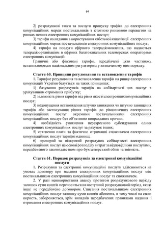 64
2) розрахункові такси за послуги пропуску трафіка до електронних
комунікаційних мереж постачальників з істотною ринковою перевагою на
ринках певних електронних комунікаційних послуг;
3) тарифи на надання в користування кабельної каналізації електронних
комунікаційних мереж постачальників електронних комунікаційних послуг;
4) тарифи на послуги ефірного телерадіомовлення, що надаються
телерадіоорганізаціям в ефірних багатоканальних телемережах операторами
електронних комунікацій.
Граничні або фіксовані тарифи, передбачені цією частиною,
встановлюються національним регулятором у визначеному ним порядку.
Стаття 60. Принципи регулювання та встановлення тарифів
1. Тарифне регулювання та встановлення тарифів на ринку електронних
комунікацій України базується на таких принципах:
1) базування розрахунків тарифів на собівартості цих послуг з
урахуванням отримання прибутку;
2) залежність рівня тарифів від рівня якостіелектроннихкомунікаційних
послуг;
3) недопущення встановлення штучно занижених чи штучно завищених
тарифів або застосування різних тарифів до рівнозначних електронних
комунікаційних послуг окремими постачальниками електронних
комунікаційних послуг без об'єктивно виправданих причин;
4) необхідність уникнення перехресного субсидування одних
електронних комунікаційних послуг за рахунок інших;
5) стягнення плати за фактично отриманні споживачем електронних
комунікаційних послуг тарифні одиниці;
6) прозорий та відкритий розрахунок собівартості електронних
комунікаційних послуг на основірозподілувитратзавідповідними послугами,
передбаченого законодавством про бухгалтерський облік та звітність.
Стаття 61. Порядок розрахунків за електронні комунікаційні
послуги
1. Розрахунки за електронні комунікаційні послуги здійснюються на
умовах договору про надання електронних комунікаційних послуг між
постачальником електронних комунікаційних послуг та споживачем.
2. У разі невикористання авансу протягом розрахункового періоду
залишок суми коштів переноситься нанаступний розрахунковийперіод, якщо
інше не передбачено договором. Списання постачальником електронних
комунікаційних послуг залишку суми коштів абонента, в тому числі на свою
користь, забороняється, крім випадків передбачених правилами надання і
отримання електронних комунікаційних послуг.
 