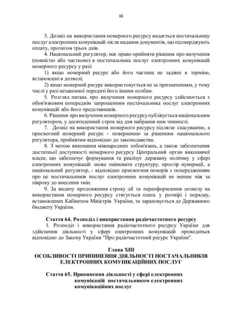 66
3. Дозвіл на використання номерного ресурсу видається постачальнику
послуг електронних комунікацій після надання документів, що підтверджують
оплату, протягом трьох днів.
4. Національний регулятор, має право прийняти рішення про вилучення
(повністю або частково) в постачальника послуг електронних комунікацій
номерного ресурсу у разі:
1) якщо номерний ресурс або його частина не задіяні в терміни,
встановлені в дозволі;
2) якщо номерний ресурс використовується не за призначенням, у тому
числі у разі незаконної передачі його іншим особам.
5. Розгляд питань про вилучення номерного ресурсу здійснюється з
обов'язковим попереднім запрошенням постачальника послуг електронних
комунікацій або його представників.
6. Рішення про вилучення номерного ресурсупублікується національним
регулятором, у десятиденний строк від дня набрання ним чинності.
7. Дозвіл на використання номерного ресурсу підлягає скасуванню, а
присвоєний номерний ресурс - поверненню за рішенням національного
регулятора, прийнятим відповідно до законодавства.
8. З метою виконання міжнародних зобов'язань, а також забезпечення
достатньої доступності номерного ресурсу Центральний орган виконавчої
влади, що забезпечує формування та реалізує державну політику у сфері
електронних комунікацій може змінювати структуру, простір нумерації, а
національний регулятор, - відповідно присвоєння номерів з попередженням
про це постачальників послуг електронних комунікацій не менше ніж за
півроку до внесення змін.
9. За видачу продовження строку дії та переоформлення дозволу на
використання номерного ресурсу стягується плата у розмірі і порядку,
встановлених Кабінетом Міністрів України, та зараховується до Державного
бюджету України.
Стаття 64. Розподіл і використання радіочастотного ресурсу
1. Розподіл і використання радіочастотного ресурсу України для
здійснення діяльності у сфері електронних комунікацій проводиться
відповідно до Закону України "Про радіочастотний ресурс України".
Глава XIІІ
ОСОБЛИВОСТІ ПРИПИНЕННЯ ДІЯЛЬНОСТІ ПОСТАЧАЛЬНИКІВ
ЕЛЕКТРОННИХ КОМУНІКАЦІЙНИХ ПОСЛУГ
Стаття 65. Припинення діяльності у сфері електронних
комунікацій постачальником електронних
комунікаційних послуг
 