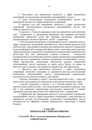 67
1. Підставами для припинення діяльності у сфері електронних
комунікацій постачальників електронних комунікаційних послуг є:
1) заява постачальника електронних комунікаційних послуг про
припинення діяльності у сфері електронних комунікацій;
2) рішення суду про припинення діяльності у сфері електронних
комунікацій постачальником електронних комунікаційних послуг, яке
набрало законної сили;
3) відомості з Єдиного державного реєстру юридичних осіб, фізичних
осіб – підприємців та громадських формувань про державну реєстрацію
припинення юридичної особи або державну реєстрацію припинення
підприємницької діяльності фізичної особи – підприємця.
2. Постачальникелектронних комунікаційних послуг, діяльність якого у
сфері електронних комунікацій припиняється, зобов'язаний протягом п'яти
робочихднів з дня прийняття рішення про припинення діяльності повідомити
в письмовійформі або в електронній формі згідно з вимогамизаконодавствау
сферіелектронних документів та електронного документообігунаціонального
регулятора про таке припинення, сторону (сторони) – контрагента
(контрагентів) задоговором про взаємоз'єднання електронних комунікаційних
мереж про дату припинення надання електронних комунікаційних послуг.
Такий постачальник зобов'язаний забезпечити надання електронних
комунікаційних послуг відповідно до вимог цього Закону не менше як
протягом трьох місяців з дня прийняття рішення про таке припинення.
3. Відомості про припинення діяльності у сфері електронних
комунікацій підлягають внесенню до державного реєстру постачальників
електронних комунікаційних послуг уповноваженими національним
регулятором посадовими особами у такі строки:
з підстав, зазначених у пункті 1 частини першої цієї статті, – через три
місяці після надходження до національного регулятора відповідної заяви;
з підстав, зазначених у пунктах 2 та 3 частини першої цієї статті, –
протягом трьох робочих днів з дня надходження відповідного рішення суду
або з дня виявлення національним регулятором відомостей з Єдиного
державного реєстру юридичних осіб та фізичних осіб – підприємців.
4. Інформація про припинення діяльності постачальника електронних
комунікаційних послуг у сфері електронних комунікацій у день внесення до
державного реєстру постачальників електронних комунікаційних послуг
розміщується на офіційній сторінці національного регулятора в мережі
Інтернет.
Глава XІV
МІЖНАРОДНЕ СПІВРОБІТНИЦТВО
Стаття 66. Мета і загальні принципи міжнародного
співробітництва
 