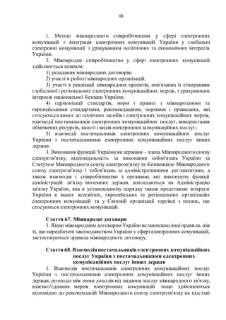 68
1. Метою міжнародного співробітництва у сфері електронних
комунікацій є інтеграція електронних комунікацій України у глобальні
електронні комунікації з урахуванням політичних та економічних інтересів
України.
2. Міжнародне співробітництво у сфері електронних комунікацій
здійснюється шляхом:
1) укладання міжнародних договорів;
2) участі в роботі міжнародних організацій;
3) участі в реалізації міжнародних проектів, пов'язаних із створенням
глобальної і регіональних електронних комунікаційних мереж, з урахуванням
інтересів національної безпеки України;
4) гармонізації стандартів, норм і правил з міжнародними та
європейськими стандартами, рекомендаціями, нормами і правилами, які
стосуються вимог до технічних засобів і електронних комунікаційних мереж,
взаємодії постачальників електронних комунікаційних послуг, використання
обмежених ресурсів, якості і видів електронних комунікаційних послуг;
5) взаємодії постачальників електронних комунікаційних послуг
України з постачальниками електронних комунікаційних послуг інших
держав.
3. Виконання функцій України якдержави – члена Міжнародного союзу
електрозв'язку, відповідальність за виконання зобов'язань України за
Статутом Міжнародного союзу електрозв'язку та Конвенцією Міжнародного
союзу електрозв'язку і зобов'язань за адміністративними регламентами, а
також взаємодія і співробітництво з органами, які виконують функції
адміністрацій зв'язку іноземних держав, покладаються на Адміністрацію
зв'язку України, яка в установленому порядку також представляє інтереси
України в інших всесвітніх, європейських та регіональних організаціях
електронних комунікацій та у Світовій організації торгівлі з питань, що
стосуються електронних комунікацій.
Стаття 67. Міжнародні договори
1. Якщо міжнародним договором Українивстановлено іншіправила, ніж
ті, що передбачені законодавством України у сфері електронних комунікацій,
застосовуються правила міжнародного договору.
Стаття 68. Взаємодіяпостачальниківелектронних комунікаційних
послуг України з постачальниками електронних
комунікаційних послуг інших держав
1. Взаємодія постачальників електронних комунікаційних послуг
України з постачальниками електронних комунікаційних послуг інших
держав, розподіл між ними доходів від надання послуг міжнародного зв'язку,
взаємоз'єднання мереж електронних комунікацій тощо здійснюються
відповідно до рекомендацій Міжнародного союзу електрозв'язку на підставі
 