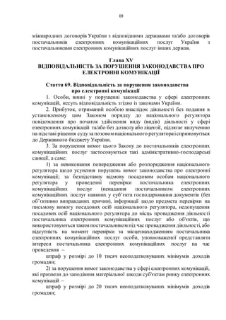 69
міжнародних договорів України з відповідними державами та/або договорів
постачальників електронних комунікаційних послуг України з
постачальниками електронних комунікаційних послуг інших держав.
Глава XV
ВІДПОВІДАЛЬНІСТЬ ЗА ПОРУШЕННЯ ЗАКОНОДАВСТВА ПРО
ЕЛЕКТРОННІ КОМУНІКАЦІЇ
Стаття 69. Відповідальність за порушення законодавства
про електронні комунікації
1. Особи, винні у порушенні законодавства у сфері електронних
комунікацій, несуть відповідальність згідно із законами України.
2. Прибуток, отриманий особою внаслідок діяльності без подання в
установленому цим Законом порядку до національного регулятора
повідомлення про початок здійснення виду (видів) діяльності у сфері
електронних комунікацій та/або без дозволуабо ліцензії, підлягає вилученню
на підставі рішення судузапозовом національного регулятораіспрямовується
до Державного бюджету України.
3. За порушення вимог цього Закону до постачальників електронних
комунікаційних послуг застосовуються такі адміністративно-господарські
санкції, а саме:
1) за невиконання попередження або розпорядження національного
регулятора щодо усунення порушень вимог законодавства про електронні
комунікації; за безпідставну відмову посадовим особам національного
регулятора у проведенні перевірки постачальника електронних
комунікаційних послуг (ненадання постачальником електронних
комунікаційних послуг наявних у суб’єкта господарювання документів (без
об’єктивно виправданих причин), інформації щодо предмета перевірки на
письмову вимогу посадових осіб національного регулятора, недопущення
посадових осіб національного регулятора до місць провадження діяльності
постачальника електронних комунікаційних послуг або об'єктів, що
використовуються таким постачальником під час провадження діяльності, або
відсутність на момент перевірки за місцезнаходженням постачальника
електронних комунікаційних послуг особи, уповноваженої представляти
інтереси постачальника електронних комунікаційних послуг на час
проведення –
штраф у розмірі до 10 тисяч неоподатковуваних мінімумів доходів
громадян;
2) за порушення вимог законодавства у сфері електронних комунікацій,
які призвели до заподіяння матеріальної шкоди суб'єктам ринку електронних
комунікацій –
штраф у розмірі до 20 тисяч неоподатковуваних мінімумів доходів
громадян;
 