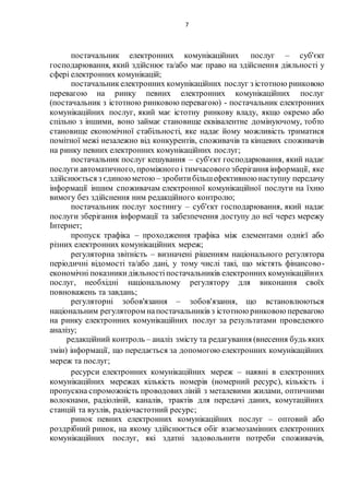 7
постачальник електронних комунікаційних послуг – суб'єкт
господарювання, який здійснює та/або має право на здійснення діяльності у
сфері електронних комунікацій;
постачальникелектронних комунікаційних послуг з істотною ринковою
перевагою на ринку певних електронних комунікаційних послуг
(постачальник з істотною ринковою перевагою) - постачальник електронних
комунікаційних послуг, який має істотну ринкову владу, якщо окремо або
спільно з іншими, воно займає становище еквівалентне домінуючому, тобто
становище економічної стабільності, яке надає йому можливість триматися
помітної межі незалежно від конкурентів, споживачів та кінцевих споживачів
на ринку певних електронних комунікаційних послуг;
постачальник послуг кешування – суб'єкт господарювання, який надає
послуги автоматичного, проміжного і тимчасового зберігання інформації, яке
здійснюється з єдиноюметою – зробитибільшефективною наступну передачу
інформації іншим споживачам електронної комунікаційної послуги на їхню
вимогу без здійснення ним редакційного контролю;
постачальник послуг хостингу – суб'єкт господарювання, який надає
послуги зберігання інформації та забезпечення доступу до неї через мережу
Інтернет;
пропуск трафіка – проходження трафіка між елементами однієї або
різних електронних комунікаційних мереж;
регуляторна звітність – визначені рішенням національного регулятора
періодичні відомості та/або дані, у тому числі такі, що містять фінансово-
економічні показникидіяльностіпостачальників електронних комунікаційних
послуг, необхідні національному регулятору для виконання своїх
повноважень та завдань;
регуляторні зобов'язання – зобов'язання, що встановлюються
національним регулятором напостачальників з істотною ринковою перевагою
на ринку електронних комунікаційних послуг за результатами проведеного
аналізу;
редакційний контроль – аналіз змісту та редагування (внесення будь яких
змін) інформації, що передається за допомогою електронних комунікаційних
мереж та послуг;
ресурси електронних комунікаційних мереж – наявні в електронних
комунікаційних мережах кількість номерів (номерний ресурс), кількість і
пропускна спроможність проводових ліній з металевими жилами, оптичними
волокнами, радіоліній, каналів, трактів для передачі даних, комутаційних
станцій та вузлів, радіочастотний ресурс;
ринок певних електронних комунікаційних послуг – оптовий або
роздрібний ринок, на якому здійснюється обіг взаємозамінних електронних
комунікаційних послуг, які здатні задовольнити потреби споживачів,
 
