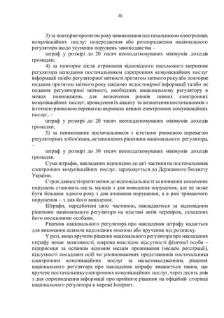 70
3) за повторнепротягом рокуневиконання постачальником електронних
комунікаційних послуг попередження або розпорядження національного
регулятора щодо усунення порушень законодавства –
штраф у розмірі до 20 тисяч неоподатковуваних мінімумів доходів
громадян;
4) за повторне після отримання відповідного письмового звернення
регулятора неподання постачальником електронних комунікаційних послуг
інформації та/або регуляторної звітностіпротягом звітного рокуабо повторне
подання протягом звітного року завідомо недостовірної інформації та/або не
подання регуляторної звітності, необхідних національному регулятору в
межах повноважень для визначення ринків певних електронних
комунікаційних послуг, проведення їх аналізу та визначення постачальників з
істотною ринковоюперевагою наринках певних електронних комунікаційних
послуг, –
штраф у розмірі до 20 тисяч неоподатковуваних мінімумів доходів
громадян;
5) за невиконання постачальником з істотною ринковою перевагою
регуляторнихзобов'язань,встановленихрішенням національного регулятора,
–
штраф у розмірі до 30 тисяч неоподатковуваних мінімумів доходів
громадян.
Сума штрафів, накладених відповідно до цієї частинина постачальників
електронних комунікаційних послуг, зараховується до Державного бюджету
України.
Строкдавностіпритягнення до відповідальностіза вчинення зазначених
порушень становить шість місяців з дня виявлення порушення, але не може
бути більшим одного року з дня вчинення порушення, а в разі триваючого
порушення – з дня його виявлення.
Штрафи, передбачені цією частиною, накладаються за відповідним
рішенням національного регулятора на підставі актів перевірок, складених
його посадовими особами.
Рішення національного регулятора про накладення штрафу надається
для виконання шляхом надсилання поштою або вручення під розписку.
У разі, якщо вручитирішення національного регуляторапро накладення
штрафу немає можливості, зокрема внаслідок відсутності фізичної особи –
підприємця за останнім відомим місцем проживання (місцем реєстрації),
відсутності посадових осіб чи уповноважених представників постачальника
електронних комунікаційних послуг за місцезнаходженням, рішення
національного регулятора про накладення штрафу вважається таким, що
вручене постачальникуелектронних комунікаційних послуг, через десять днів
з дня оприлюднення інформації про прийняте рішення на офіційній сторінці
національного регулятора в мережі Інтернет.
 