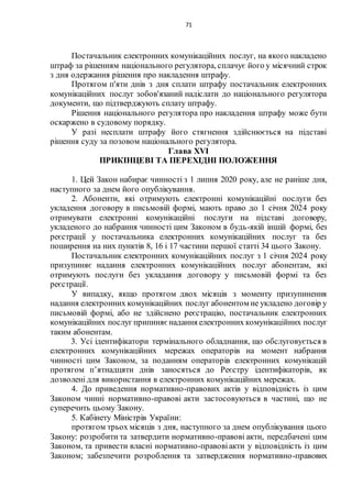 71
Постачальник електронних комунікаційних послуг, на якого накладено
штраф за рішенням національного регулятора, сплачує його у місячний строк
з дня одержання рішення про накладення штрафу.
Протягом п'яти днів з дня сплати штрафу постачальник електронних
комунікаційних послуг зобов'язаний надіслати до національного регулятора
документи, що підтверджують сплату штрафу.
Рішення національного регулятора про накладення штрафу може бути
оскаржено в судовому порядку.
У разі несплати штрафу його стягнення здійснюється на підставі
рішення суду за позовом національного регулятора.
Глава XVІ
ПРИКІНЦЕВІ ТА ПЕРЕХІДНІ ПОЛОЖЕННЯ
1. Цей Закон набирає чинності з 1 липня 2020 року, але не раніше дня,
наступного за днем його опублікування.
2. Абоненти, які отримують електронні комунікаційні послуги без
укладення договору в письмовій формі, мають право до 1 січня 2024 року
отримувати електронні комунікаційні послуги на підставі договору,
укладеного до набрання чинності цим Законом в будь-якій іншій формі, без
реєстрації у постачальника електронних комунікаційних послуг та без
поширення на них пунктів 8, 16 і 17 частини першої статті 34 цього Закону.
Постачальник електронних комунікаційних послуг з 1 січня 2024 року
призупиняє надання електронних комунікаційних послуг абонентам, які
отримують послуги без укладання договору у письмовій формі та без
реєстрації.
У випадку, якщо протягом двох місяців з моменту призупинення
надання електронних комунікаційних послуг абонентом не укладено договір у
письмовій формі, або не здійснено реєстрацію, постачальник електронних
комунікаційних послуг припиняє надання електронних комунікаційних послуг
таким абонентам.
3. Усі ідентифікатори термінального обладнання, що обслуговується в
електронних комунікаційних мережах операторів на момент набрання
чинності цим Законом, за поданням операторів електронних комунікацій
протягом п’ятнадцяти днів заносяться до Реєстру ідентифікаторів, як
дозволені для використання в електронних комунікаційних мережах.
4. До приведення нормативно-правових актів у відповідність із цим
Законом чинні нормативно-правові акти застосовуються в частині, що не
суперечить цьому Закону.
5. Кабінету Міністрів України:
протягом трьох місяців з дня, наступного за днем опублікування цього
Закону: розробити та затвердити нормативно-правові акти, передбачені цим
Законом, та привести власні нормативно-правовіакти у відповідність із цим
Законом; забезпечити розроблення та затвердження нормативно-правових
 
