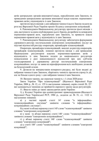72
актів центральних органів виконавчої влади, передбачених цим Законом, та
приведення центральними органами виконавчої влади власних нормативно-
правових актів у відповідність із цим Законом;
протягом трьохмісяців з дня набрання чинностіцього Закону подати на
розгляд Верховної Ради України проект Кодексу електронних комунікацій.
6. Рекомендувати Національному регулятору протягом трьох місяців з
дня, наступного заднем опублікування цього Закону, розробититазатвердити
нормативно-правові акти, передбачені цим Законом, та привести власні
нормативно-правові акти у відповідність із цим Законом.
7. Рекомендувати Національному регулятору забезпечити формування
державного реєстру постачальників електронних комунікаційних послуг на
підставі відомостей реєстру операторів, провайдерів телекомунікацій.
Оператори, провайдерителекомунікацій, внесені до реєструоператорів,
провайдерів телекомунікацій, повинні протягом місяця з дня приведення
Національним регулятором власних нормативно-правових актів у
відповідність із цим Законом подати до національного регулятора
повідомлення у разі невідповідності відомостей про цих суб'єктів
господарювання у державному реєстрі постачальників електронних
комунікаційних послуг та заяви на переоформлення всіх необхідних дозволів
на безкоштовній основі.
9. Дозволи на використання номерного ресурсу, які були видані до
набрання чинності цим Законом, зберігають чинність протягом строку їх дії,
але не більше одного року з дня набрання чинності цим Законом.
10. Визнати такими, що втратили чинність з 1 січня 2020 року:
Закон України "Про телекомунікації" (Відомості Верховної Ради
України, 2004 р., № 12, ст. 155 із наступними змінами), окрім статей 20, 22-1
які залишаються чинними до прийняття окремого закону щодо регуляторів.
11. Внести зміни до таких законодавчих актів України:
1) у Кодексі України про адміністративні правопорушення (Відомості
Верховної Ради Української РСР, 1984 р., додаток до № 51, ст. 1122 із
наступними змінами):
а) у частині першій статті 142 слова "в інформаційно-
телекомунікаційних системах" замінити словами "в інформаційно-
комунікаційних системах";
б)у назві та абзаціпершомустатті 145 слово "телекомунікацій" замінити
словами "електронних комунікацій";
в) у назві та абзаці першому статті 1481 слово "телекомунікаційних"
замінити словами "електронних комунікаційних";
г) у абзаці першому статті 1481 слово "телекомунікацій" замінити
словами "електронних комунікацій";
д) у статті 1887 слово "телекомунікації" замінити словами "електронні
комунікації";
 