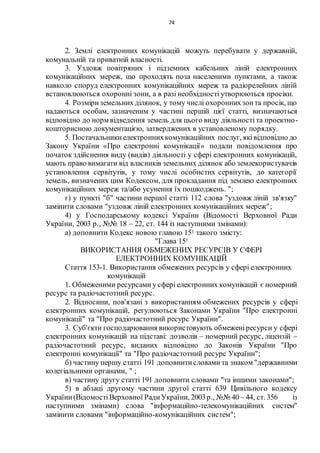 74
2. Землі електронних комунікацій можуть перебувати у державній,
комунальній та приватній власності.
3. Уздовж повітряних і підземних кабельних ліній електронних
комунікаційних мереж, що проходять поза населеними пунктами, а також
навколо споруд електронних комунікаційних мереж та радіорелейних ліній
встановлюються охоронні зони, а в разі необхідності утворюються просіки.
4. Розміриземельних ділянок, у тому числі охороннихзонта просік, що
надаються особам, зазначеним у частині першій цієї статті, визначаються
відповідно до норм відведення земель для цього виду діяльності та проектно-
кошторисною документацією, затверджених в установленому порядку.
5. Постачальникиелектроннихкомунікаційних послуг, яківідповідно до
Закону України «Про електронні комунікації» подали повідомлення про
початок здійснення виду (видів) діяльності у сфері електронних комунікацій,
мають право вимагати від власників земельних ділянок або землекористувачів
установлення сервітутів, у тому числі особистих сервітутів, до категорії
земель, визначених цим Кодексом, для прокладання під землею електронних
комунікаційних мереж та/або усунення їх пошкоджень. ";
г) у пункті "б" частини першої статті 112 слова "уздовж ліній зв'язку"
замінити словами "уздовж ліній електронних комунікаційних мереж";
4) у Господарському кодексі України (Відомості Верховної Ради
України, 2003 р., №№ 18 – 22, ст. 144 із наступними змінами):
а) доповнити Кодекс новою главою 151 такого змісту:
"Глава 151
ВИКОРИСТАННЯ ОБМЕЖЕНИХ РЕСУРСІВ У СФЕРІ
ЕЛЕКТРОННИХ КОМУНІКАЦІЙ
Стаття 153-1. Використання обмежених ресурсів у сфері електронних
комунікацій
1. Обмеженими ресурсамиу сфері електронних комунікацій є номерний
ресурс та радіочастотний ресурс.
2. Відносини, пов'язані з використанням обмежених ресурсів у сфері
електронних комунікацій, регулюються Законами України "Про електронні
комунікації" та "Про радіочастотний ресурс України".
3. Суб'єкти господарювання використовують обмеженіресурси у сфері
електронних комунікацій на підставі: дозволів – номерний ресурс, ліцензій –
радіочастотний ресурс, виданих відповідно до Законів України "Про
електронні комунікації" та "Про радіочастотний ресурс України";
б) частину першу статті 191 доповнитисловами та знаком "державними
колегіальними органами, " ;
в) частину другу статті 191 доповнити словами "та іншими законами";
5) в абзаці другому частини другої статті 639 Цивільного кодексу
України(ВідомостіВерховної РадиУкраїни, 2003р., №№ 40 – 44, ст. 356 із
наступними змінами) слова "інформаційно-телекомунікаційних систем"
замінити словами "інформаційно-комунікаційних систем";
 