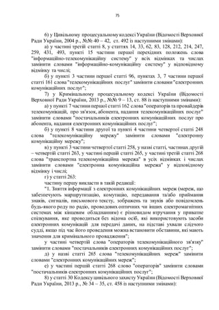 75
6) у Цивільному процесуальномукодексіУкраїни (Відомості Верховної
Ради України, 2004 р., №№ 40 – 42, ст. 492 із наступними змінами):
а) у частині третій статті 8, у статтях 14, 33, 62, 83, 128, 212, 214, 247,
259, 431, 493, пункті 15 частини першої перехідних положень слова
"інформаційно-телекомунікаційну систему" у всіх відмінках та числах
замінити словами "інформаційно-комунікаційну систему" у відповідному
відмінку та числі;
б) у пункті 3 частини першої статті 96, пунктах 3, 7 частини першої
статті 161 слова"телекомунікаційних послуг" замінити словами"електронних
комунікаційних послуг";
7) у Кримінальному процесуальному кодексі України (Відомості
Верховної Ради України, 2013 р., №№ 9 – 13, ст. 88 із наступними змінами):
а) у пункті 7 частинипершої статті 162 слова"операторів та провайдерів
телекомунікацій, про зв'язок, абонента, надання телекомунікаційних послуг"
замінити словами "постачальників електронних комунікаційних послуг про
абонента, надання електронних комунікаційних послуг";
б) у пункті 8 частини другої та пункті 4 частини четвертої статті 248
слова "телекомунікаційну мережу" замінити словами "електронну
комунікаційну мережу";
в) у пункті 3 частиничетвертої статті 258, у назві статті, частинах другій
– четвертій статті 263, у частині першій статті 265, у частині третій статті 268
слова "транспортна телекомунікаційна мережа" в усіх відмінках і числах
замінити словами "електронна комунікаційна мережа" у відповідному
відмінку і числі;
г) у статті 263:
частину першу викласти в такій редакції:
"1. Зняття інформації з електронних комунікаційних мереж (мереж, що
забезпечують маршрутизацію, комутацію, передавання та/або приймання
знаків, сигналів, письмового тексту, зображень та звуків або повідомлень
будь-якого роду по радіо, проводових оптичних чи інших електромагнітних
системах між кінцевим обладнанням) є різновидом втручання у приватне
спілкування, яке проводиться без відома осіб, які використовують засоби
електронних комунікацій для передачі даних, на підставі ухвали слідчого
судді, якщо під час його проведення можна встановити обставини, які мають
значення для кримінального провадження";
у частині четвертій слова "операторів телекомунікаційного зв'язку"
замінити словами "постачальників електронних комунікаційних послуг";
д) у назві статті 265 слова "телекомунікаційних мереж" замінити
словами "електронних комунікаційних мереж";
е) у частині першій статті 268 слово "операторів" замінити словами
"постачальників електронних комунікаційних послуг";
8) у статті 30 Кодексуцивільного захисту України(Відомості Верховної
Ради України, 2013 р., № 34 – 35, ст. 458 із наступними змінами):
 