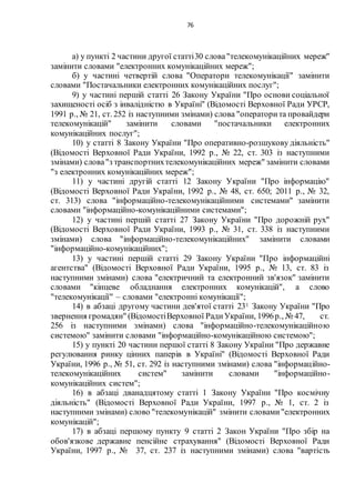76
а) у пункті 2 частини другої статті30 слова"телекомунікаційних мереж"
замінити словами "електронних комунікаційних мереж";
б) у частині четвертій слова "Оператори телекомунікації" замінити
словами "Постачальники електронних комунікаційних послуг";
9) у частині першій статті 26 Закону України "Про основи соціальної
захищеності осіб з інвалідністю в Україні" (Відомості Верховної Ради УРСР,
1991 р., № 21, ст. 252 із наступними змінами) слова "операторита провайдери
телекомунікацій" замінити словами "постачальники електронних
комунікаційних послуг";
10) у статті 8 Закону України "Про оперативно-розшукову діяльність"
(Відомості Верховної Ради України, 1992 р., № 22, ст. 303 із наступними
змінами) слова"з транспортнихтелекомунікаційних мереж" замінити словами
"з електронних комунікаційних мереж";
11) у частині другій статті 12 Закону України "Про інформацію"
(Відомості Верховної Ради України, 1992 р., № 48, ст. 650; 2011 р., № 32,
ст. 313) слова "інформаційно-телекомунікаційними системами" замінити
словами "інформаційно-комунікаційними системами";
12) у частині першій статті 27 Закону України "Про дорожній рух"
(Відомості Верховної Ради України, 1993 р., № 31, ст. 338 із наступними
змінами) слова "інформаційно-телекомунікаційних" замінити словами
"інформаційно-комунікаційних";
13) у частині першій статті 29 Закону України "Про інформаційні
агентства" (Відомості Верховної Ради України, 1995 р., № 13, ст. 83 із
наступними змінами) слова "електричний та електронний зв'язок" замінити
словами "кінцеве обладнання електронних комунікацій", а слово
"телекомунікації" – словами "електронні комунікації";
14) в абзаці другому частини дев'ятої статті 231 Закону України "Про
звернення громадян" (ВідомостіВерховної РадиУкраїни, 1996р., № 47, ст.
256 із наступними змінами) слова "інформаційно-телекомунікаційною
системою" замінити словами "інформаційно-комунікаційною системою";
15) у пункті 20 частини першої статті 8 Закону України "Про державне
регулювання ринку цінних паперів в Україні" (Відомості Верховної Ради
України, 1996 р., № 51, ст. 292 із наступними змінами) слова "інформаційно-
телекомунікаційних систем" замінити словами "інформаційно-
комунікаційних систем";
16) в абзаці дванадцятому статті 1 Закону України "Про космічну
діяльність" (Відомості Верховної Ради України, 1997 р., № 1, ст. 2 із
наступними змінами) слово "телекомунікацій" змінити словами"електронних
комунікацій";
17) в абзаці першому пункту 9 статті 2 Закон України "Про збір на
обов'язкове державне пенсійне страхування" (Відомості Верховної Ради
України, 1997 р., № 37, ст. 237 із наступними змінами) слова "вартість
 