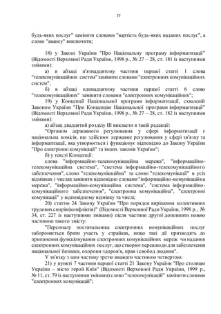 77
будь-яких послуг" замінити словами "вартість будь-яких наданих послуг", а
слово "авансу" виключити;
18) у Законі України "Про Національну програму інформатизації"
(Відомості Верховної Ради України, 1998 р., № 27 – 28, ст. 181 із наступними
змінами):
а) в абзаці п'ятнадцятому частини першої статті 1 слова
"телекомунікаційних систем" замінити словами"електронних комунікаційних
систем";
б) в абзаці одинадцятому частини першої статті 6 слово
"телекомунікаційних" замінити словами "електронних комунікаційних";
19) у Концепції Національної програми інформатизації, схваленій
Законом України "Про Концепцію Національної програми інформатизації"
(Відомості Верховної Ради України, 1998 р., № 27 – 28, ст. 182 із наступними
змінами):
а) абзац двадцятий розділу ІІІ викласти в такій редакції:
"Органом державного регулювання у сфері інформатизації є
національна комісія, що здійснює державне регулювання у сфері зв'язку та
інформатизації, яка утворюється і функціонує відповідно до Закону України
"Про електронні комунікації" та інших законів України";
б) у тексті Концепції:
слова "інформаційно-телекомунікаційна мережа", "інформаційно-
телекомунікаційна система", "система інформаційно-телекомунікаційного
забезпечення", слово "телекомунікаційна" та слово "телекомунікації" в усіх
відмінках і числахзамінити відповідно словами"інформаційно-комунікаційна
мережа", "інформаційно-комунікаційна система", "система інформаційно-
комунікаційного забезпечення", "електронна комунікаційна", "електронні
комунікації" у відповідному відмінку та числі;
20) статтю 24 Закону України "Про порядок вирішення колективних
трудовихспорів (конфліктів)" (Відомості Верховної РадиУкраїни, 1998 р., №
34, ст. 227 із наступними змінами) після частини другої доповнити новою
частиною такого змісту:
"Персоналу постачальника електронних комунікаційних послуг
забороняється брати участь у страйках, якщо такі дії призводять до
припинення функціонування електронних комунікаційних мереж чи надання
електронних комунікаційних послуг, що створює перешкодидля забезпечення
національної безпеки, охорони здоров'я, прав і свобод людини".
У зв'язку з цим частину третю вважати частиною четвертою;
21) у пункті 7 частини першої статті 21 Закону України "Про столицю
України – місто герой Київ" (Відомості Верховної Ради України, 1999 р.,
№ 11, ст. 79 із наступними змінами) слово "телекомунікацій" замінити словами
"електронних комунікацій";
 