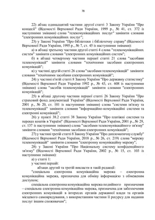 78
22) абзац одинадцятий частини другої статті 3 Закону України "Про
концесії" (Відомості Верховної Ради України, 1999 р., № 41, ст. 372 із
наступними змінами) слова "телекомунікаційних послуг" замінити словами
"електронних комунікаційних послуг";
23) у Законі України "Про бібліотеки і бібліотечну справу" (Відомості
Верховної Ради України, 1995 р., № 7, ст. 45 із наступними змінами):
а) в абзаці третьому частини другої статті 4 слова "телекомунікаційних
систем" замінити словами "електронних комунікаційних систем";
б) в абзаці четвертому частини першої статті 21 слова "засобами
телекомунікації" замінити словами "технічними засобами електронних
комунікацій";
в) у частині другій статті 26 слова"засобамителекомунікацій" замінити
словами "технічними засобами електронних комунікацій";
24) у частині п'ятій статті 8 Закону України "Про державну статистику"
(Відомості Верховної Ради України 1992 р., № 43, ст. 608 із наступними
змінами) слова "засобів телекомунікацій" замінити словами "електронних
комунікацій";
25) в абзаці другому частини першої статті 26 Закону України "Про
страховий фонд документації України" (Відомості Верховної Ради України,
2001 р., № 20, ст. 101 із наступними змінами) слова "системи зв'язку та
телекомунікації" замінити словами "інформаційно-комунікаційні системи та
електронні комунікації";
26) у пункті 38.2 статті 38 Закону України "Про платіжні системи та
переказ коштів в Україні" (Відомості Верховної Ради України, 2001 р., № 29,
ст. 137 із наступними змінами) слова "засобами телекомунікаційного зв'язку"
замінити словами "технічними засобами електронних комунікацій";
27) у частинітретій статті 8 ЗаконуУкраїни"Про дипломатичнуслужбу"
(Відомості Верховної Ради України, 2018 р., № 26, ст. 219) слова "мережу
телекомунікацій" замінити словами "електронну комунікаційну мережу";
28) у Законі України "Про Національну систему конфіденційного
зв'язку" (Відомості Верховної Ради України, 2002 р., № 15, ст. 103 із
наступними змінами):
а) у статті 1:
у частині першій:
абзаци другий та третій викласти в такій редакції:
"спеціальна електронна комунікаційна мережа – електронна
комунікаційна мережа, призначена для обміну інформацією з обмеженим
доступом;
спеціальна електронна комунікаційна мережа подвійного призначення
– спеціальна електронна комунікаційна мережа, призначена для забезпечення
електронних комунікацій в інтересах органів державної влади та органів
місцевого самоврядування, з використанням частини її ресурсу для надання
послуг іншим споживачам";
 