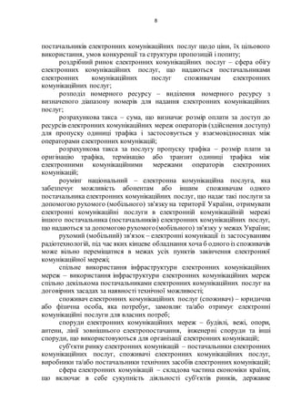 8
постачальників електронних комунікаційних послуг щодо ціни, їх цільового
використання, умов конкуренції та структури пропозицій і попиту;
роздрібний ринок електронних комунікаційних послуг – сфера обігу
електронних комунікаційних послуг, що надаються постачальниками
електронних комунікаційних послуг споживачам електронних
комунікаційних послуг;
розподіл номерного ресурсу – виділення номерного ресурсу з
визначеного діапазону номерів для надання електронних комунікаційних
послуг;
розрахункова такса – сума, що визначає розмір оплати за доступ до
ресурсів електронних комунікаційних мереж операторів (здійснення доступу)
для пропуску одиниці трафіка і застосовується у взаємовідносинах між
операторами електронних комунікацій;
розрахункова такса за послугу пропуску трафіка – розмір плати за
оригінацію трафіка, термінацію або транзит одиниці трафіка між
електронними комунікаційними мережами операторів електронних
комунікацій;
роумінг національний – електронна комунікаційна послуга, яка
забезпечує можливість абонентам або іншим споживачам одного
постачальника електронних комунікаційних послуг, що надає такі послуги за
допомогою рухомого (мобільного) зв'язку на території України, отримувати
електронні комунікаційні послуги в електронній комунікаційній мережі
іншого постачальника (постачальників) електронних комунікаційних послуг,
що надаються за допомогою рухомого(мобільного) зв'язку у межах України;
рухомий (мобільний) зв'язок – електронні комунікації із застосуванням
радіотехнологій, під час яких кінцеве обладнання хоча б одного із споживачів
може вільно переміщатися в межах усіх пунктів закінчення електронної
комунікаційної мережі;
спільне використання інфраструктури електронних комунікаційних
мереж – використання інфраструктури електронних комунікаційних мереж
спільно декількома постачальниками електронних комунікаційних послуг на
договірних засадах за наявності технічної можливості;
споживач електронних комунікаційних послуг (споживач) – юридична
або фізична особа, яка потребує, замовляє та/або отримує електронні
комунікаційні послуги для власних потреб;
споруди електронних комунікаційних мереж – будівлі, вежі, опори,
антени, лінії зовнішнього електропостачання, інженерні споруди та інші
споруди, що використовуються для організації електронних комунікацій;
суб'єкти ринку електронних комунікацій – постачальники електронних
комунікаційних послуг, споживачі електронних комунікаційних послуг,
виробники та/або постачальники технічних засобів електронних комунікацій;
сфера електронних комунікацій – складова частина економіки країни,
що включає в себе сукупність діяльності суб'єктів ринків, державне
 