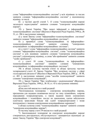 80
слова "інформаційно-телекомунікаційна система" у всіх відмінках та числах
замінити словами "інформаційно-комунікаційна система" у відповідному
відмінку та числі;
б) у частині другій статей 7, 13 слова "телекомунікаційні мережі
загального користування" замінити словами "електронні комунікаційні
мережі";
33) у Законі України "Про захист інформації в інформаційно-
телекомунікаційних системах" (Відомості Верховної РадиУкраїни, 1994 р., №
31, ст. 286 із наступними змінами):
а) у назві Закону слова "інформаційно-телекомунікаційних системах"
замінити словами "інформаційно-комунікаційних системах";
б) у преамбулі слова "телекомунікаційних та інформаційно-
телекомунікаційних системах" замінити словами "електронних
комунікаційних та інформаційно-комунікаційних системах";
в) у статті 1 слова "інформаційно-телекомунікаційна система" замінити
словами "інформаційно-комунікаційна система", слова "телекомунікаційна
система" в усіх відмінках замінити словами "електронна комунікаційна
система" у відповідному відмінку, а слова "або приймання" замінити словами
"та/або приймання";
г) у статті 10 слова "телекомунікаційних та інформаційно-
телекомунікаційних системах" замінити словами "електронних
комунікаційних та інформаційно-комунікаційних системах";
34) в абзаці сьомому частини п'ятої та абзаці третьому частини
чотирнадцятої статті 41 Закону України "Про дозвільну систему у сфері
господарськоїдіяльності" (Відомості Верховної Ради України, 2005 р., № 48,
ст. 483 із наступними змінами) слова "засобів телекомунікації" замінити
словами "електронних комунікацій";
35) у Законі України "Про телебачення і радіомовлення" (Відомості
Верховної Ради України, 1994 р., № 10, ст. 43 із наступними змінами):
а) у статті 1:
абзац шостий викласти в такій редакції:
"багатоканальна телемережа – електронна комунікаційна мережа,
призначена для надання споживачам послуг по типу телевізійних, зокрема
передавання телерадіопрограм, а також надання інших електронних
комунікаційних і телевізійних послуг на замовлення, здатна забезпечити
одночасну трансляцію більше ніж однієї телерадіопрограми і може
інтегруватися з іншими електронними комунікаційними мережами";
в абзаці сьомому слова "телекомунікаційна мережа" замінити словами
"електронна комунікаційна мережа";
б) частину першу статті 39 викласти в такій редакції:
"1. Багатоканальні телемережі як електронні комунікаційні мережі
створюються, реєструються, обслуговуються і захищаються відповідно до
вимог Закону України "Про електронні комунікації";
 