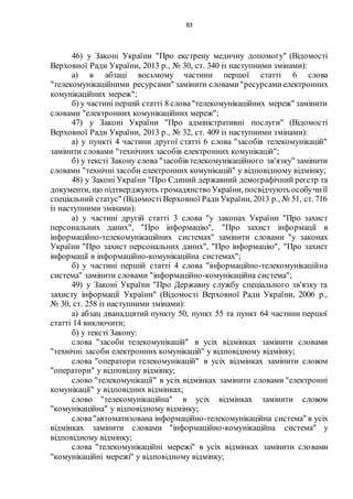 83
46) у Законі України "Про екстрену медичну допомогу" (Відомості
Верховної Ради України, 2013 р., № 30, ст. 340 із наступними змінами):
а) в абзаці восьмому частини першої статті 6 слова
"телекомунікаційними ресурсами" замінити словами"ресурсамиелектронних
комунікаційних мереж";
б) у частині першій статті 8 слова"телекомунікаційних мереж" замінити
словами "електронних комунікаційних мереж";
47) у Законі України "Про адміністративні послуги" (Відомості
Верховної Ради України, 2013 р., № 32, ст. 409 із наступними змінами):
а) у пункті 4 частини другої статті 6 слова "засобів телекомунікацій"
замінити словами "технічних засобів електронних комунікацій";
б) у тексті Закону слова "засобів телекомунікаційного зв'язку" замінити
словами "технічні засоби електронних комунікацій" у відповідному відмінку;
48) у Законі України "Про Єдиний державний демографічний реєстр та
документи, що підтверджують громадянство України, посвідчують особучиїї
спеціальний статус" (Відомості Верховної РадиУкраїни, 2013 р., № 51, ст. 716
із наступними змінами):
а) у частині другій статті 3 слова "у законах України "Про захист
персональних даних", "Про інформацію", "Про захист інформації в
інформаційно-телекомунікаційних системах" замінити словами "у законах
України "Про захист персональних даних", "Про інформацію", "Про захист
інформації в інформаційно-комунікаційна системах";
б) у частині першій статті 4 слова "інформаційно-телекомунікаційна
система" замінити словами "інформаційно-комунікаційна система";
49) у Законі України "Про Державну службу спеціального зв'язку та
захисту інформації України" (Відомості Верховної Ради України, 2006 р.,
№ 30, ст. 258 із наступними змінами):
а) абзац дванадцятий пункту 50, пункт 55 та пункт 64 частини першої
статті 14 виключити;
б) у тексті Закону:
слова "засоби телекомунікацій" в усіх відмінках замінити словами
"технічні засоби електронних комунікацій" у відповідному відмінку;
слова "оператори телекомунікацій" в усіх відмінках замінити словом
"оператори" у відповідну відмінку;
слово "телекомунікації" в усіх відмінках замінити словами "електронні
комунікації" у відповідних відмінках;
слово "телекомунікаційна" в усіх відмінках замінити словом
"комунікаційна" у відповідному відмінку;
слова"автоматизована інформаційно-телекомунікаційна система" в усіх
відмінках замінити словами "інформаційно-комунікаційна система" у
відповідному відмінку;
слова "телекомунікаційні мережі" в усіх відмінках замінити словами
"комунікаційні мережі" у відповідному відмінку;
 