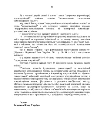 86
б) у частині другій статті 6 слова і знаки "оператори (провайдери)
телекомунікацій" замінити словами "постачальники електронних
комунікаційних послуг";
в) у тексті Закону слова "інформаційно-телекомунікаційна система" та
слово "телекомунікації" в усіх відмінках замінити відповідно словами
"інформаційно-комунікаційна система" та "електронні комунікації"
у відповідних відмінках.
г) виключити частину четверту статті 17 наступного змісту:
"4. Постачальник послуг проміжного характеру несе відповідальність за
зміст переданої та отриманої інформації та за шкоду, завдану внаслідок
використання результатів таких послуг, за умови відсутності в його діях будь-
якої з обставин, що звільняють його від відповідальності, встановлених
статтею 9 цього Закону";
62) у Законі України "Про регулювання містобудівної діяльності"
(Відомості Верховної Ради України, 2011 р., № 34, ст.343 із наступними
змінами):
а) у частині першій статті 30 слово "телекомунікації" замінити словами
"електронних комунікацій";
б) пункт 3 частини першої статті 34 доповнити новим реченням такого
змісту:
"Реалізація проектів будівництва, реконструкції та модернізації
електронних комунікаційних мереж, що передбачають монтаж обладнання в
існуючих будинках і приміщеннях, в існуючій (у тому числі тій, що підлягає
реконструкції) кабельній каналізації електронних комунікаційних мереж, а
також об'єктів контейнерного типу з обладнанням транспортнихелектронних
комунікаційних мереж, фіксованого та рухомого (мобільного) зв'язку,
ефірного телерадіомовлення здійснюється без реєстрації декларацій органом
державного архітектурно-будівельного контролю за умови, якщо не
виконуватимуться будівельніроботи, пов'язанізізміною планувальних рішень
і конструктивноюцілісністю будівель і споруд, додатковимїхнавантаженням,
використанням не за призначенням, з добудовою та прибудовою до них. ".
Голова
Верховної Ради України
 