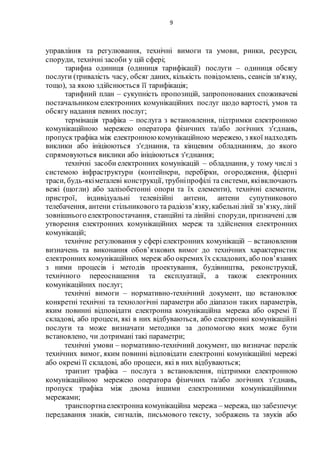 9
управління та регулювання, технічні вимоги та умови, ринки, ресурси,
споруди, технічні засоби у цій сфері;
тарифна одиниця (одиниця тарифікації) послуги – одиниця обсягу
послуги (тривалість часу, обсяг даних, кількість повідомлень, сеансів зв'язку,
тощо), за якою здійснюється її тарифікація;
тарифний план – сукупність пропозицій, запропонованих споживачеві
постачальником електронних комунікаційних послуг щодо вартості, умов та
обсягу надання певних послуг;
термінація трафіка – послуга з встановлення, підтримки електронною
комунікаційною мережею оператора фізичних та/або логічних з'єднань,
пропусктрафіка між електронною комунікаційною мережею, з якої надходять
виклики або ініціюються з'єднання, та кінцевим обладнанням, до якого
спрямовуються виклики або ініціюються з'єднання;
технічні засоби електронних комунікацій – обладнання, у тому числі з
системою інфраструктури (контейнери, перебірки, огородження, фідерні
траси, будь-якіметалеві конструкції, трубніпрофілі та системи, яківключають
вежі (щогли) або залізобетонні опори та їх елементи), технічні елементи,
пристрої, індивідуальні телевізійні антени, антени супутникового
телебачення, антени стільникового та радіозв’язку, кабельнілінії зв’язку, лінії
зовнішнього електропостачання, станційні та лінійні споруди, призначені для
утворення електронних комунікаційних мереж та здійснення електронних
комунікацій;
технічне регулювання у сфері електронних комунікацій – встановлення
визначень та виконання обов’язкових вимог до технічних характеристик
електронних комунікаційних мереж або окремих їх складових, або пов’язаних
з ними процесів і методів проектування, будівництва, реконструкції,
технічного переоснащення та експлуатації, а також електронних
комунікаційних послуг;
технічні вимоги – нормативно-технічний документ, що встановлює
конкретні технічні та технологічні параметри або діапазон таких параметрів,
яким повинні відповідати електронна комунікаційна мережа або окремі її
складові, або процеси, які в них відбуваються, або електронні комунікаційні
послуги та може визначати методики за допомогою яких може бути
встановлено, чи дотримані такі параметри;
технічні умови – нормативно-технічний документ, що визначає перелік
технічних вимог, яким повинні відповідати електронні комунікаційні мережі
або окремі її складові, або процеси, які в них відбуваються;
транзит трафіка – послуга з встановлення, підтримки електронною
комунікаційною мережею оператора фізичних та/або логічних з'єднань,
пропуск трафіка між двома іншими електронними комунікаційними
мережами;
транспортнаелектронна комунікаційна мережа – мережа, що забезпечує
передавання знаків, сигналів, письмового тексту, зображень та звуків або
 