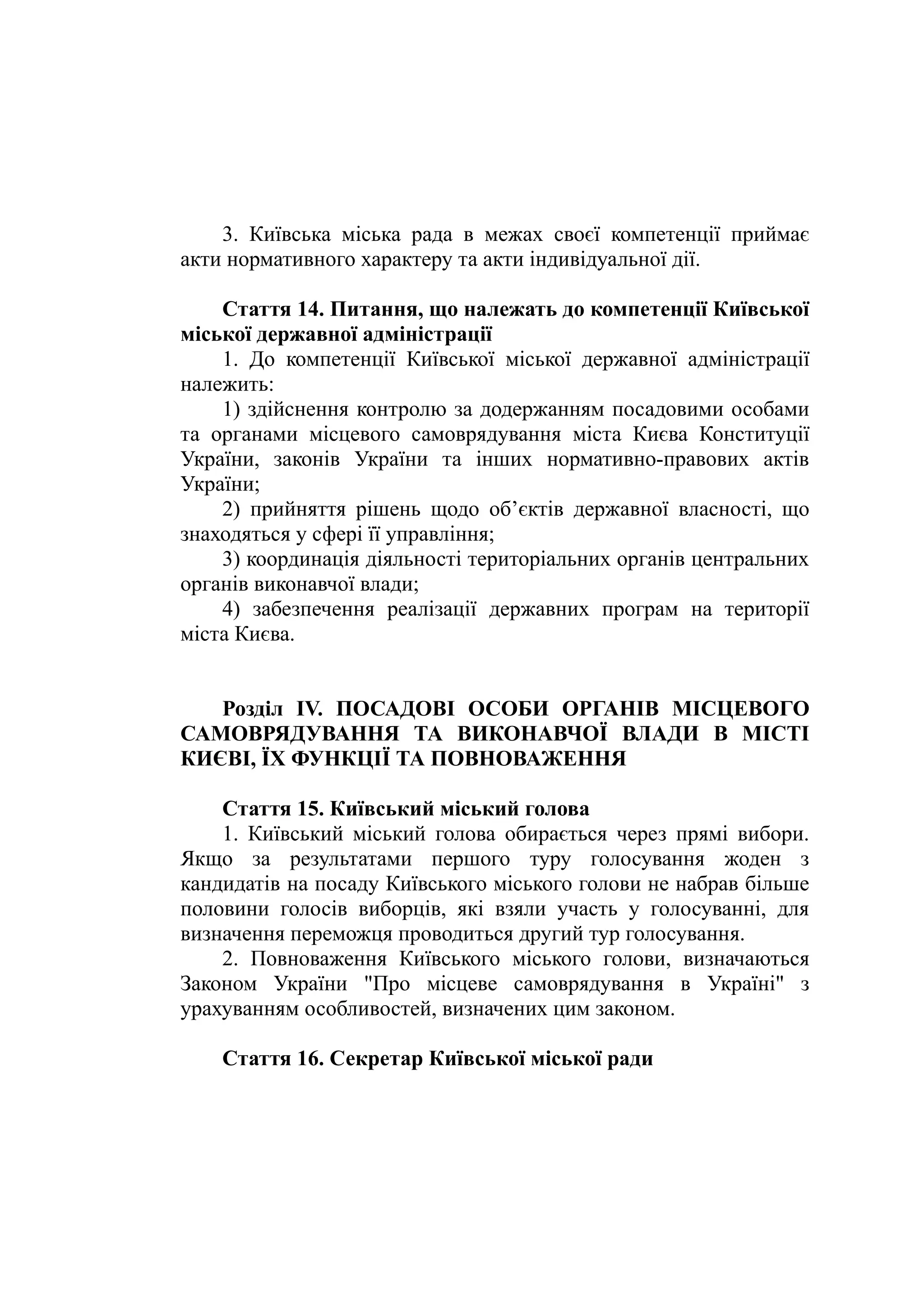 3. Київська міська рада в межах своєї компетенції приймає
акти нормативного характеру та акти індивідуальної дії.
Стаття 14. Питання, що належать до компетенції Київської
міської державної адміністрації
1. До компетенції Київської міської державної адміністрації
належить:
1) здійснення контролю за додержанням посадовими особами
та органами місцевого самоврядування міста Києва Конституції
України, законів України та інших нормативно-правових актів
України;
2) прийняття рішень щодо об’єктів державної власності, що
знаходяться у сфері її управління;
3) координація діяльності територіальних органів центральних
органів виконавчої влади;
4) забезпечення реалізації державних програм на території
міста Києва.
Розділ IV. ПОСАДОВІ ОСОБИ ОРГАНІВ МІСЦЕВОГО
САМОВРЯДУВАННЯ ТА ВИКОНАВЧОЇ ВЛАДИ В МІСТІ
КИЄВІ, ЇХ ФУНКЦІЇ ТА ПОВНОВАЖЕННЯ
Стаття 15. Київський міський голова
1. Київський міський голова обирається через прямі вибори.
Якщо за результатами першого туру голосування жоден з
кандидатів на посаду Київського міського голови не набрав більше
половини голосів виборців, які взяли участь у голосуванні, для
визначення переможця проводиться другий тур голосування.
2. Повноваження Київського міського голови, визначаються
Законом України "Про місцеве самоврядування в Україні" з
урахуванням особливостей, визначених цим законом.
Стаття 16. Секретар Київської міської ради
 