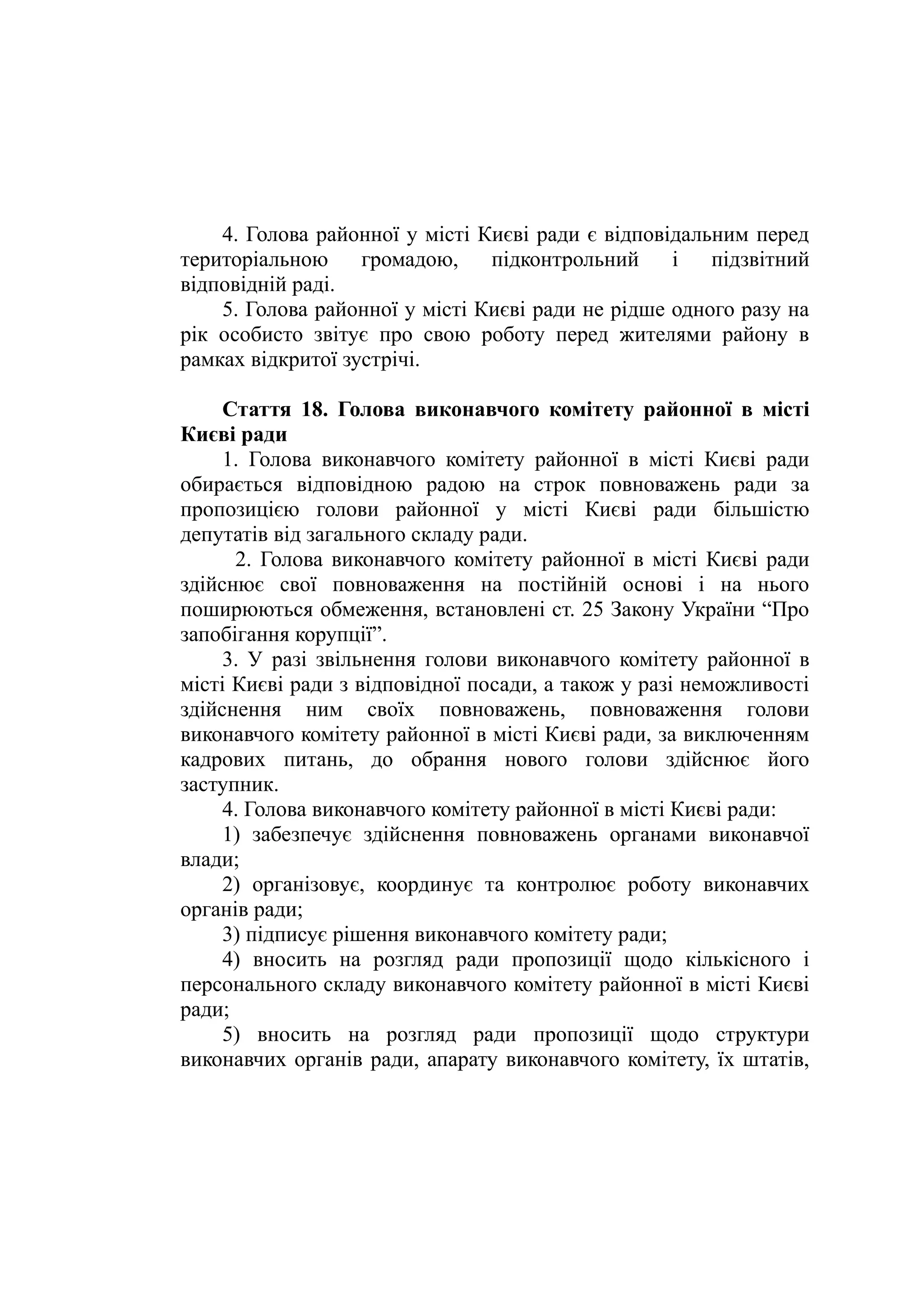 4. Голова районної у місті Києві ради є відповідальним перед
територіальною громадою, підконтрольний і підзвітний
відповідній раді.
5. Голова районної у місті Києві ради не рідше одного разу на
рік особисто звітує про свою роботу перед жителями району в
рамках відкритої зустрічі.
Стаття 18. Голова виконавчого комітету районної в місті
Києві ради
1. Голова виконавчого комітету районної в місті Києві ради
обирається відповідною радою на строк повноважень ради за
пропозицією голови районної у місті Києві ради більшістю
депутатів від загального складу ради.
2. Голова виконавчого комітету районної в місті Києві ради
здійснює свої повноваження на постійній основі і на нього
поширюються обмеження, встановлені ст. 25 Закону України “Про
запобігання корупції”.
3. У разі звільнення голови виконавчого комітету районної в
місті Києві ради з відповідної посади, а також у разі неможливості
здійснення ним своїх повноважень, повноваження голови
виконавчого комітету районної в місті Києві ради, за виключенням
кадрових питань, до обрання нового голови здійснює його
заступник.
4. Голова виконавчого комітету районної в місті Києві ради:
1) забезпечує здійснення повноважень органами виконавчої
влади;
2) організовує, координує та контролює роботу виконавчих
органів ради;
3) підписує рішення виконавчого комітету ради;
4) вносить на розгляд ради пропозиції щодо кількісного і
персонального складу виконавчого комітету районної в місті Києві
ради;
5) вносить на розгляд ради пропозиції щодо структури
виконавчих органів ради, апарату виконавчого комітету, їх штатів,
 