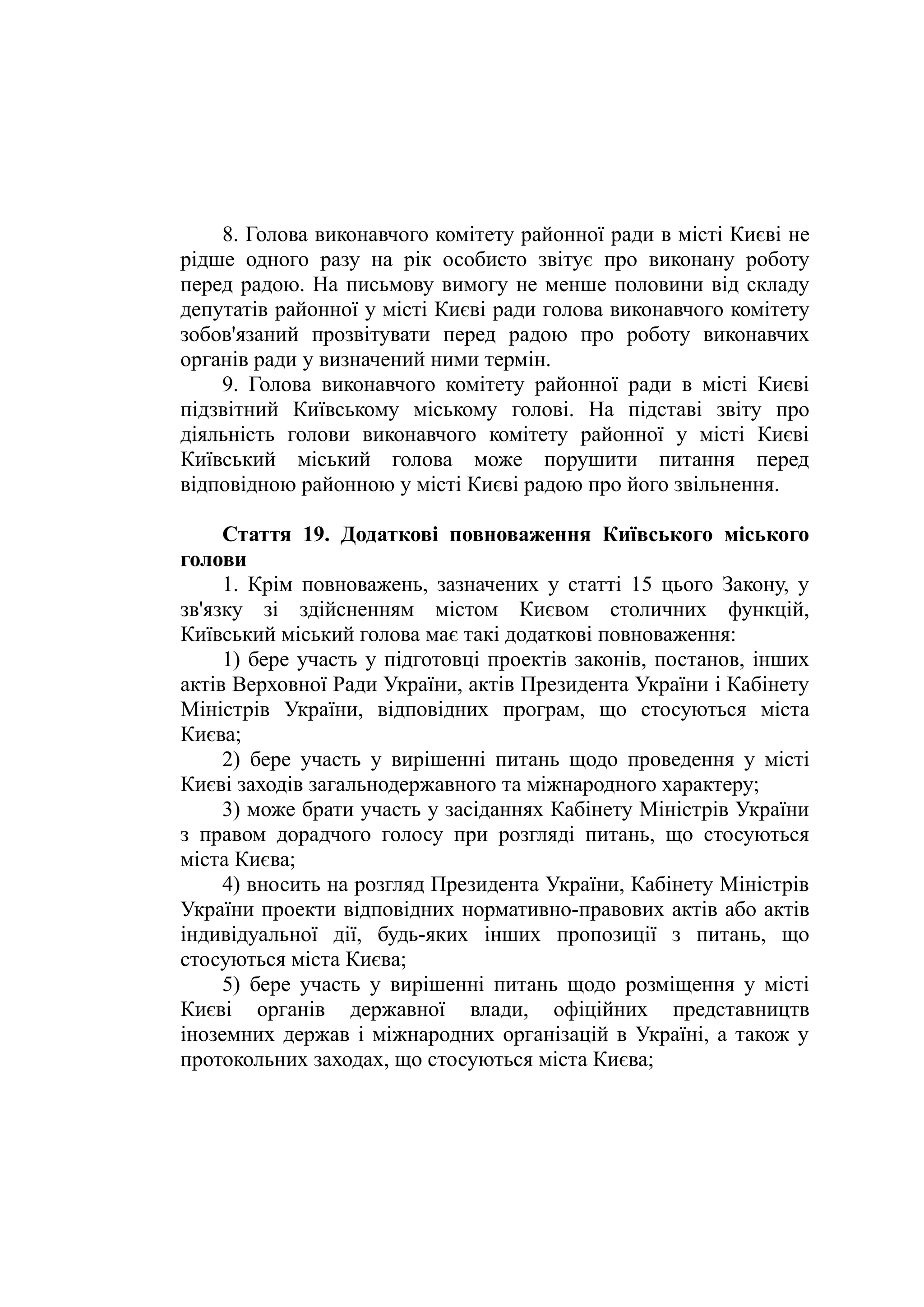 8. Голова виконавчого комітету районної ради в місті Києві не
рідше одного разу на рік особисто звітує про виконану роботу
перед радою. На письмову вимогу не менше половини від складу
депутатів районної у місті Києві ради голова виконавчого комітету
зобов'язаний прозвітувати перед радою про роботу виконавчих
органів ради у визначений ними термін.
9. Голова виконавчого комітету районної ради в місті Києві
підзвітний Київському міському голові. На підставі звіту про
діяльність голови виконавчого комітету районної у місті Києві
Київський міський голова може порушити питання перед
відповідною районною у місті Києві радою про його звільнення.
Стаття 19. Додаткові повноваження Київського міського
голови
1. Крім повноважень, зазначених у статті 15 цього Закону, у
зв'язку зі здійсненням містом Києвом столичних функцій,
Київський міський голова має такі додаткові повноваження:
1) бере участь у підготовці проектів законів, постанов, інших
актів Верховної Ради України, актів Президента України і Кабінету
Міністрів України, відповідних програм, що стосуються міста
Києва;
2) бере участь у вирішенні питань щодо проведення у місті
Києві заходів загальнодержавного та міжнародного характеру;
3) може брати участь у засіданнях Кабінету Міністрів України
з правом дорадчого голосу при розгляді питань, що стосуються
міста Києва;
4) вносить на розгляд Президента України, Кабінету Міністрів
України проекти відповідних нормативно-правових актів або актів
індивідуальної дії, будь-яких інших пропозиції з питань, що
стосуються міста Києва;
5) бере участь у вирішенні питань щодо розміщення у місті
Києві органів державної влади, офіційних представництв
іноземних держав і міжнародних організацій в Україні, а також у
протокольних заходах, що стосуються міста Києва;
 