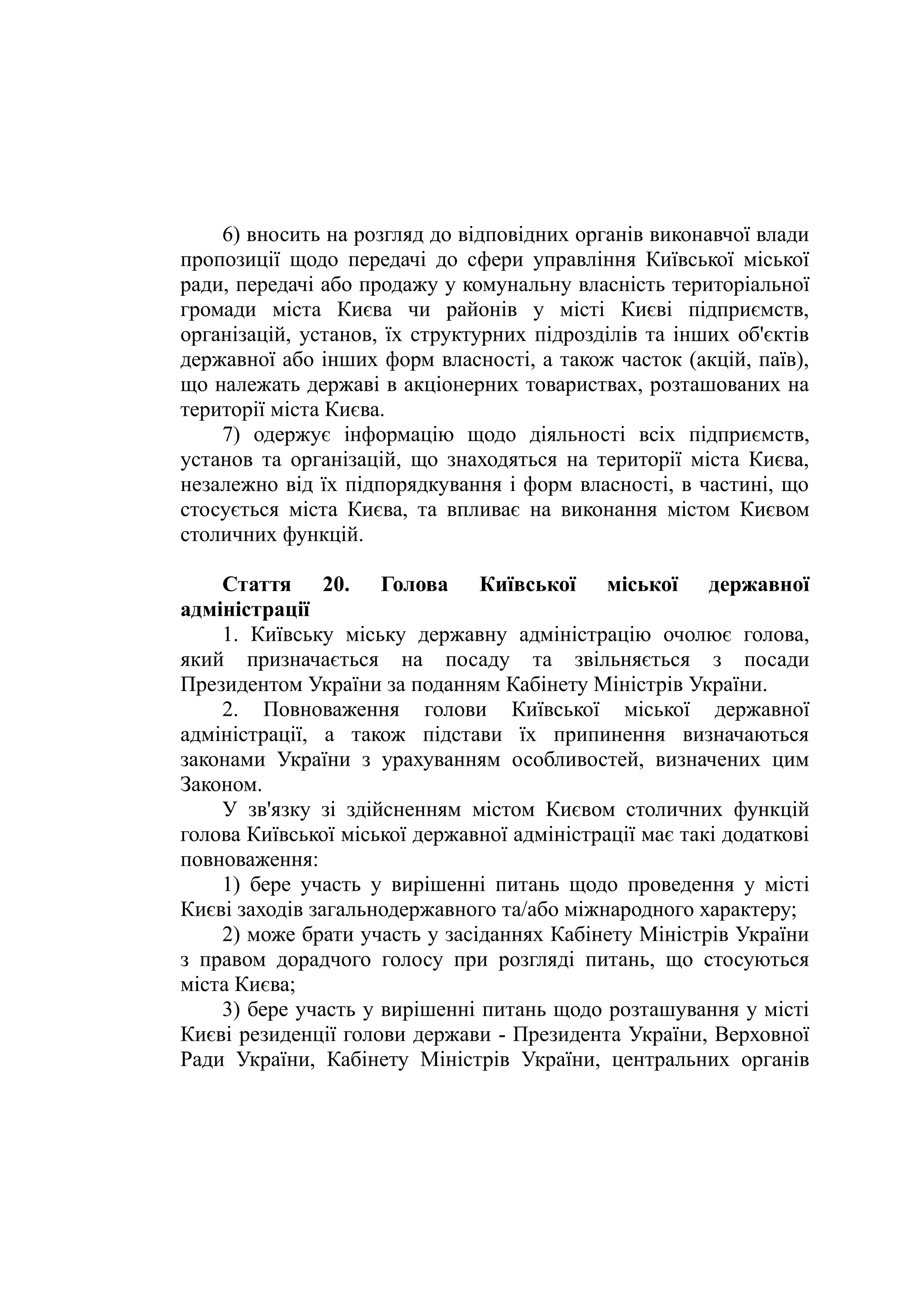 6) вносить на розгляд до відповідних органів виконавчої влади
пропозиції щодо передачі до сфери управління Київської міської
ради, передачі або продажу у комунальну власність територіальної
громади міста Києва чи районів у місті Києві підприємств,
організацій, установ, їх структурних підрозділів та інших об'єктів
державної або інших форм власності, а також часток (акцій, паїв),
що належать державі в акціонерних товариствах, розташованих на
території міста Києва.
7) одержує інформацію щодо діяльності всіх підприємств,
установ та організацій, що знаходяться на території міста Києва,
незалежно від їх підпорядкування і форм власності, в частині, що
стосується міста Києва, та впливає на виконання містом Києвом
столичних функцій.
Стаття 20. Голова Київської міської державної
адміністрації
1. Київську міську державну адміністрацію очолює голова,
який призначається на посаду та звільняється з посади
Президентом України за поданням Кабінету Міністрів України.
2. Повноваження голови Київської міської державної
адміністрації, а також підстави їх припинення визначаються
законами України з урахуванням особливостей, визначених цим
Законом.
У зв'язку зі здійсненням містом Києвом столичних функцій
голова Київської міської державної адміністрації має такі додаткові
повноваження:
1) бере участь у вирішенні питань щодо проведення у місті
Києві заходів загальнодержавного та/або міжнародного характеру;
2) може брати участь у засіданнях Кабінету Міністрів України
з правом дорадчого голосу при розгляді питань, що стосуються
міста Києва;
3) бере участь у вирішенні питань щодо розташування у місті
Києві резиденції голови держави - Президента України, Верховної
Ради України, Кабінету Міністрів України, центральних органів
 