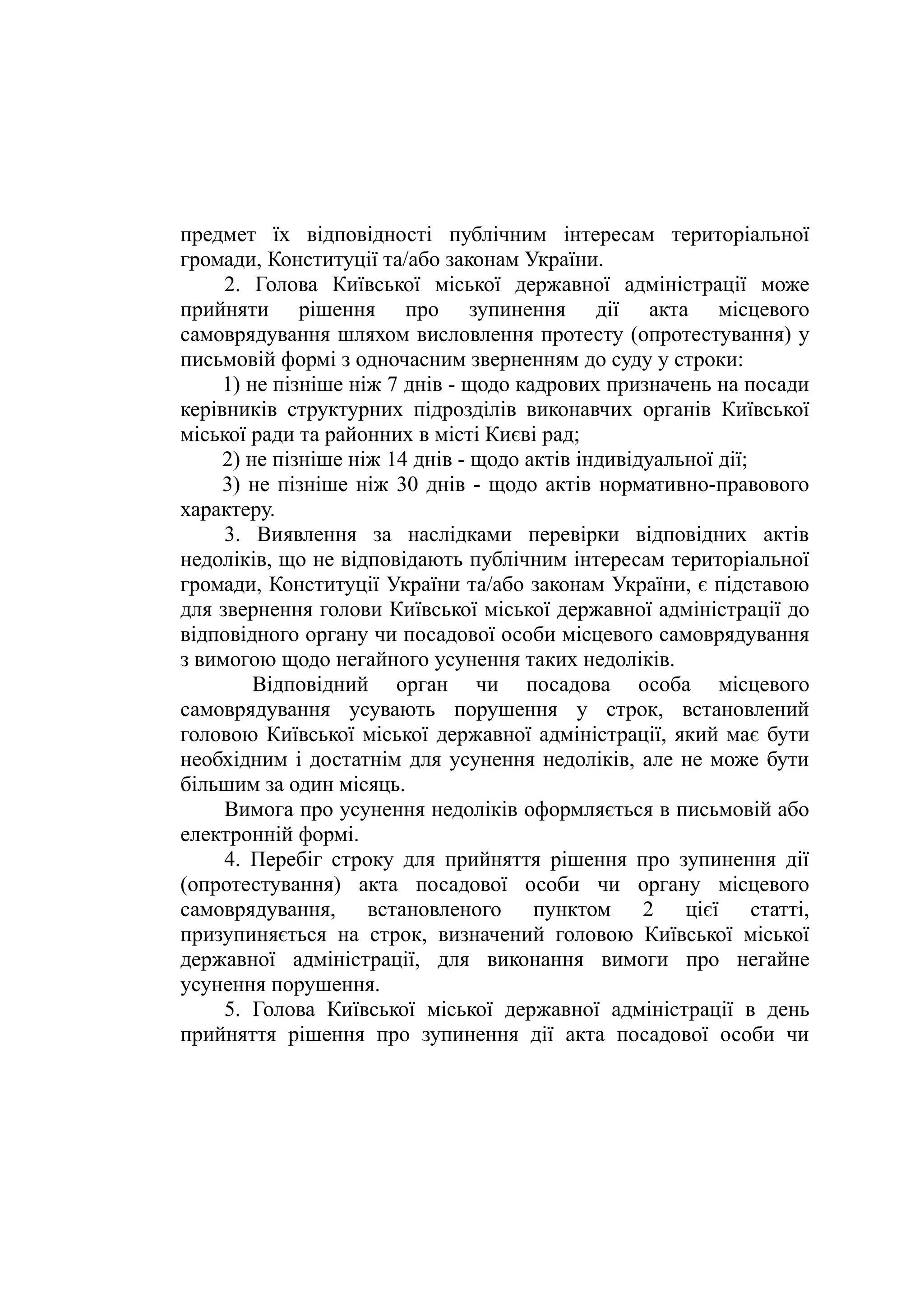 предмет їх відповідності публічним інтересам територіальної
громади, Конституції та/або законам України.
2. Голова Київської міської державної адміністрації може
прийняти рішення про зупинення дії акта місцевого
самоврядування шляхом висловлення протесту (опротестування) у
письмовій формі з одночасним зверненням до суду у строки:
1) не пізніше ніж 7 днів - щодо кадрових призначень на посади
керівників структурних підрозділів виконавчих органів Київської
міської ради та районних в місті Києві рад;
2) не пізніше ніж 14 днів - щодо актів індивідуальної дії;
3) не пізніше ніж 30 днів - щодо актів нормативно-правового
характеру.
3. Виявлення за наслідками перевірки відповідних актів
недоліків, що не відповідають публічним інтересам територіальної
громади, Конституції України та/або законам України, є підставою
для звернення голови Київської міської державної адміністрації до
відповідного органу чи посадової особи місцевого самоврядування
з вимогою щодо негайного усунення таких недоліків.
Відповідний орган чи посадова особа місцевого
самоврядування усувають порушення у строк, встановлений
головою Київської міської державної адміністрації, який має бути
необхідним і достатнім для усунення недоліків, але не може бути
більшим за один місяць.
Вимога про усунення недоліків оформляється в письмовій або
електронній формі.
4. Перебіг строку для прийняття рішення про зупинення дії
(опротестування) акта посадової особи чи органу місцевого
самоврядування, встановленого пунктом 2 цієї статті,
призупиняється на строк, визначений головою Київської міської
державної адміністрації, для виконання вимоги про негайне
усунення порушення.
5. Голова Київської міської державної адміністрації в день
прийняття рішення про зупинення дії акта посадової особи чи
 