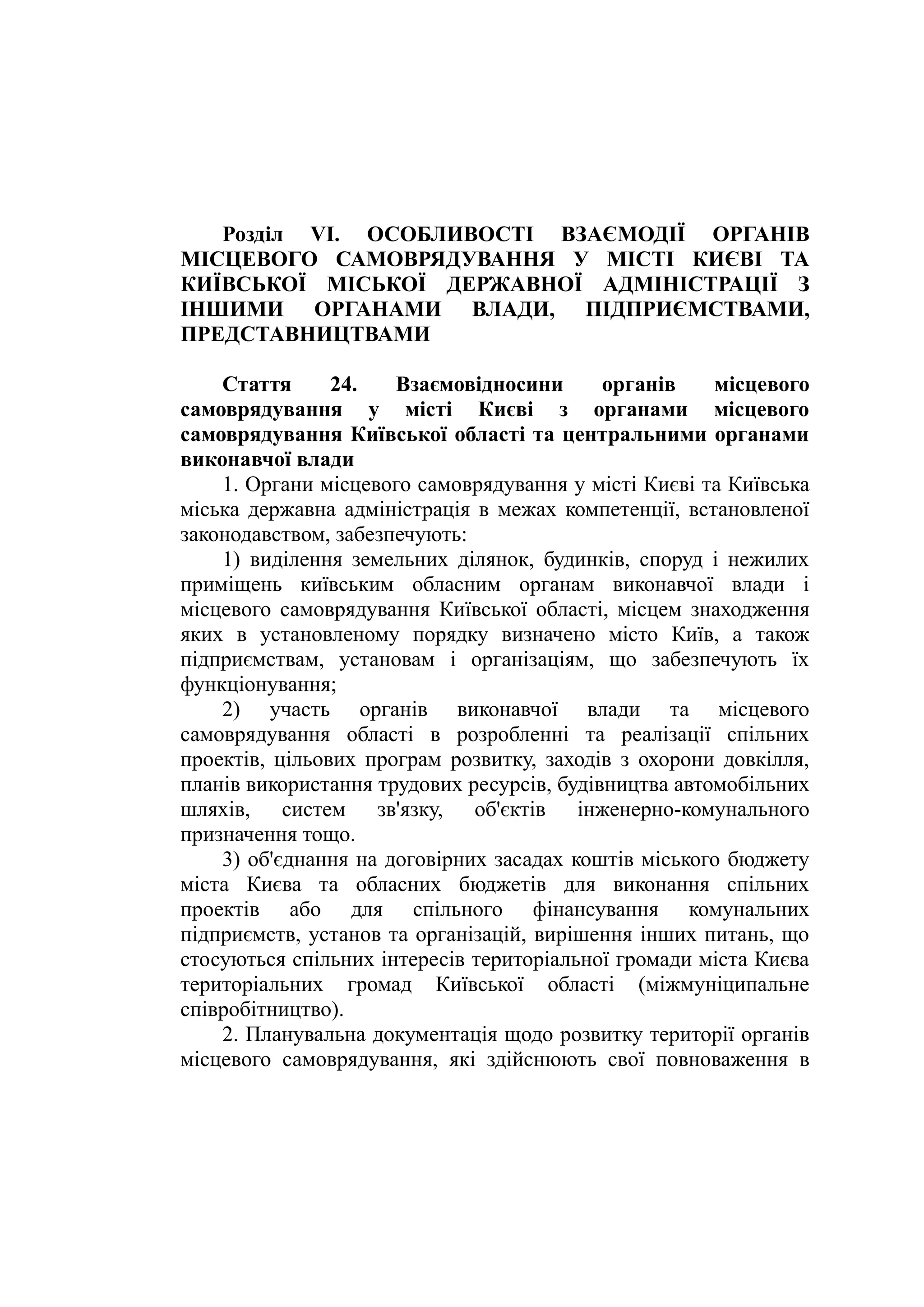 Розділ VI. ОСОБЛИВОСТІ ВЗАЄМОДІЇ ОРГАНІВ
МІСЦЕВОГО САМОВРЯДУВАННЯ У МІСТІ КИЄВІ ТА
КИЇВСЬКОЇ МІСЬКОЇ ДЕРЖАВНОЇ АДМІНІСТРАЦІЇ З
ІНШИМИ ОРГАНАМИ ВЛАДИ, ПІДПРИЄМСТВАМИ,
ПРЕДСТАВНИЦТВАМИ
Стаття 24. Взаємовідносини органів місцевого
самоврядування у місті Києві з органами місцевого
самоврядування Київської області та центральними органами
виконавчої влади
1. Органи місцевого самоврядування у місті Києві та Київська
міська державна адміністрація в межах компетенції, встановленої
законодавством, забезпечують:
1) виділення земельних ділянок, будинків, споруд і нежилих
приміщень київським обласним органам виконавчої влади і
місцевого самоврядування Київської області, місцем знаходження
яких в установленому порядку визначено місто Київ, а також
підприємствам, установам і організаціям, що забезпечують їх
функціонування;
2) участь органів виконавчої влади та місцевого
самоврядування області в розробленні та реалізації спільних
проектів, цільових програм розвитку, заходів з охорони довкілля,
планів використання трудових ресурсів, будівництва автомобільних
шляхів, систем зв'язку, об'єктів інженерно-комунального
призначення тощо.
3) об'єднання на договірних засадах коштів міського бюджету
міста Києва та обласних бюджетів для виконання спільних
проектів або для спільного фінансування комунальних
підприємств, установ та організацій, вирішення інших питань, що
стосуються спільних інтересів територіальної громади міста Києва
територіальних громад Київської області (міжмуніципальне
співробітництво).
2. Планувальна документація щодо розвитку території органів
місцевого самоврядування, які здійснюють свої повноваження в
 