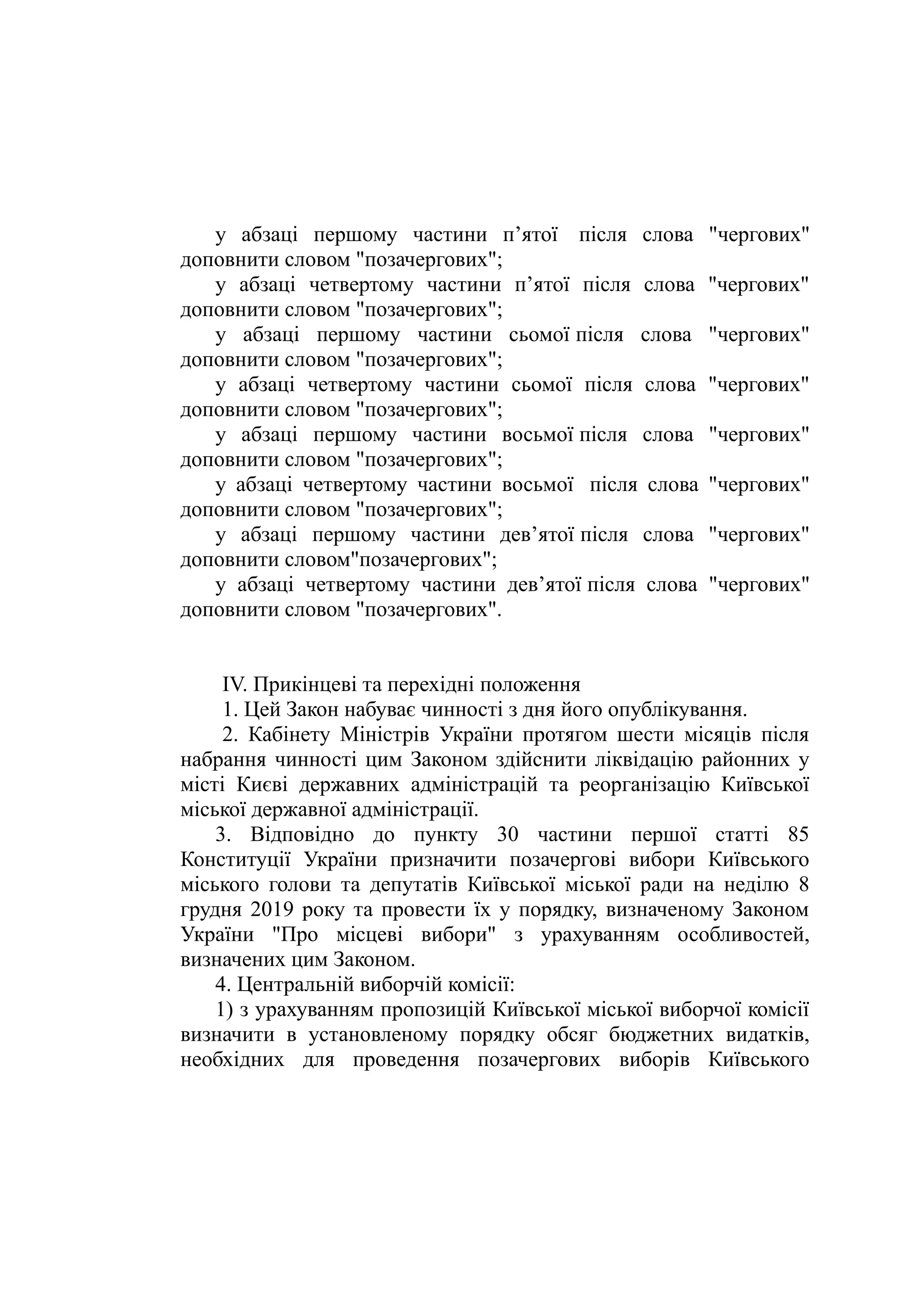 у абзаці першому частини п’ятої  після слова "чергових"
доповнити словом "позачергових";
у абзаці четвертому частини п’ятої після слова "чергових"
доповнити словом "позачергових";
у абзаці першому частини сьомої після слова "чергових"
доповнити словом "позачергових";
у абзаці четвертому частини сьомої після слова "чергових"
доповнити словом "позачергових";
у абзаці першому частини восьмої після слова "чергових"
доповнити словом "позачергових";
у абзаці четвертому частини восьмої  після слова "чергових"
доповнити словом "позачергових";
у абзаці першому частини дев’ятої після слова "чергових"
доповнити словом"позачергових";
у абзаці четвертому частини дев’ятої після слова "чергових"
доповнити словом "позачергових".
ІV. Прикінцеві та перехідні положення
1. Цей Закон набуває чинності з дня його опублікування.
2. Кабінету Міністрів України протягом шести місяців після
набрання чинності цим Законом здійснити ліквідацію районних у
місті Києві державних адміністрацій та реорганізацію Київської
міської державної адміністрації.
3. Відповідно до пункту 30 частини першої статті 85
Конституції України призначити позачергові вибори Київського
міського голови та депутатів Київської міської ради на неділю 8
грудня 2019 року та провести їх у порядку, визначеному Законом
України "Про місцеві вибори" з урахуванням особливостей,
визначених цим Законом.
4. Центральній виборчій комісії:
1) з урахуванням пропозицій Київської міської виборчої комісії
визначити в установленому порядку обсяг бюджетних видатків,
необхідних для проведення позачергових виборів Київського
 
