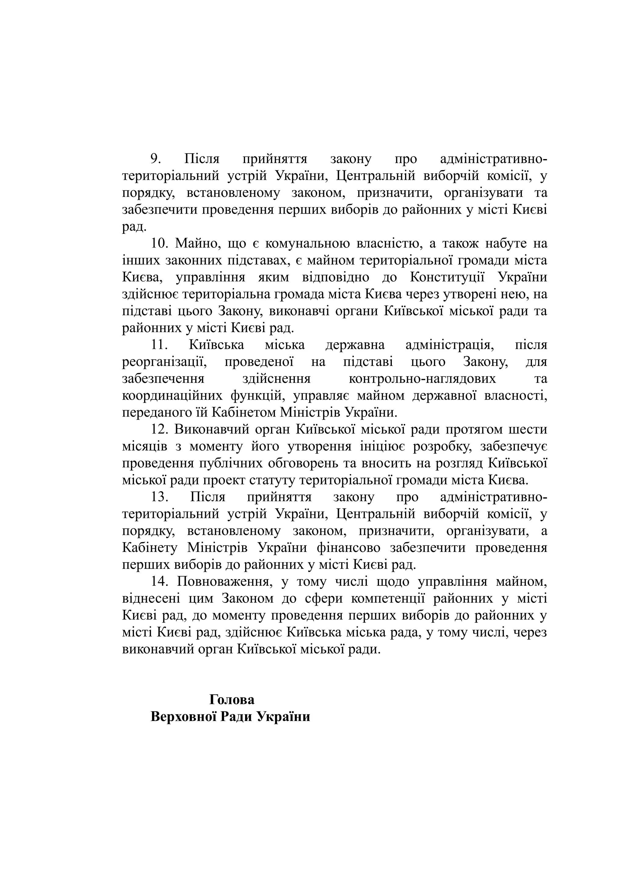 9. Після прийняття закону про адміністративно-
територіальний устрій України, Центральній виборчій комісії, у
порядку, встановленому законом, призначити, організувати та
забезпечити проведення перших виборів до районних у місті Києві
рад.
10. Майно, що є комунальною власністю, а також набуте на
інших законних підставах, є майном територіальної громади міста
Києва, управління яким відповідно до Конституції України
здійснює територіальна громада міста Києва через утворені нею, на
підставі цього Закону, виконавчі органи Київської міської ради та
районних у місті Києві рад.
11. Київська міська державна адміністрація, після
реорганізації, проведеної на підставі цього Закону, для
забезпечення здійснення контрольно-наглядових та
координаційних функцій, управляє майном державної власності,
переданого їй Кабінетом Міністрів України.
12. Виконавчий орган Київської міської ради протягом шести
місяців з моменту його утворення ініціює розробку, забезпечує
проведення публічних обговорень та вносить на розгляд Київської
міської ради проект статуту територіальної громади міста Києва.
13. Після прийняття закону про адміністративно-
територіальний устрій України, Центральній виборчій комісії, у
порядку, встановленому законом, призначити, організувати, а
Кабінету Міністрів України фінансово забезпечити проведення
перших виборів до районних у місті Києві рад.
14. Повноваження, у тому числі щодо управління майном,
віднесені цим Законом до сфери компетенції районних у місті
Києві рад, до моменту проведення перших виборів до районних у
місті Києві рад, здійснює Київська міська рада, у тому числі, через
виконавчий орган Київської міської ради.
Голова
Верховної Ради України
 