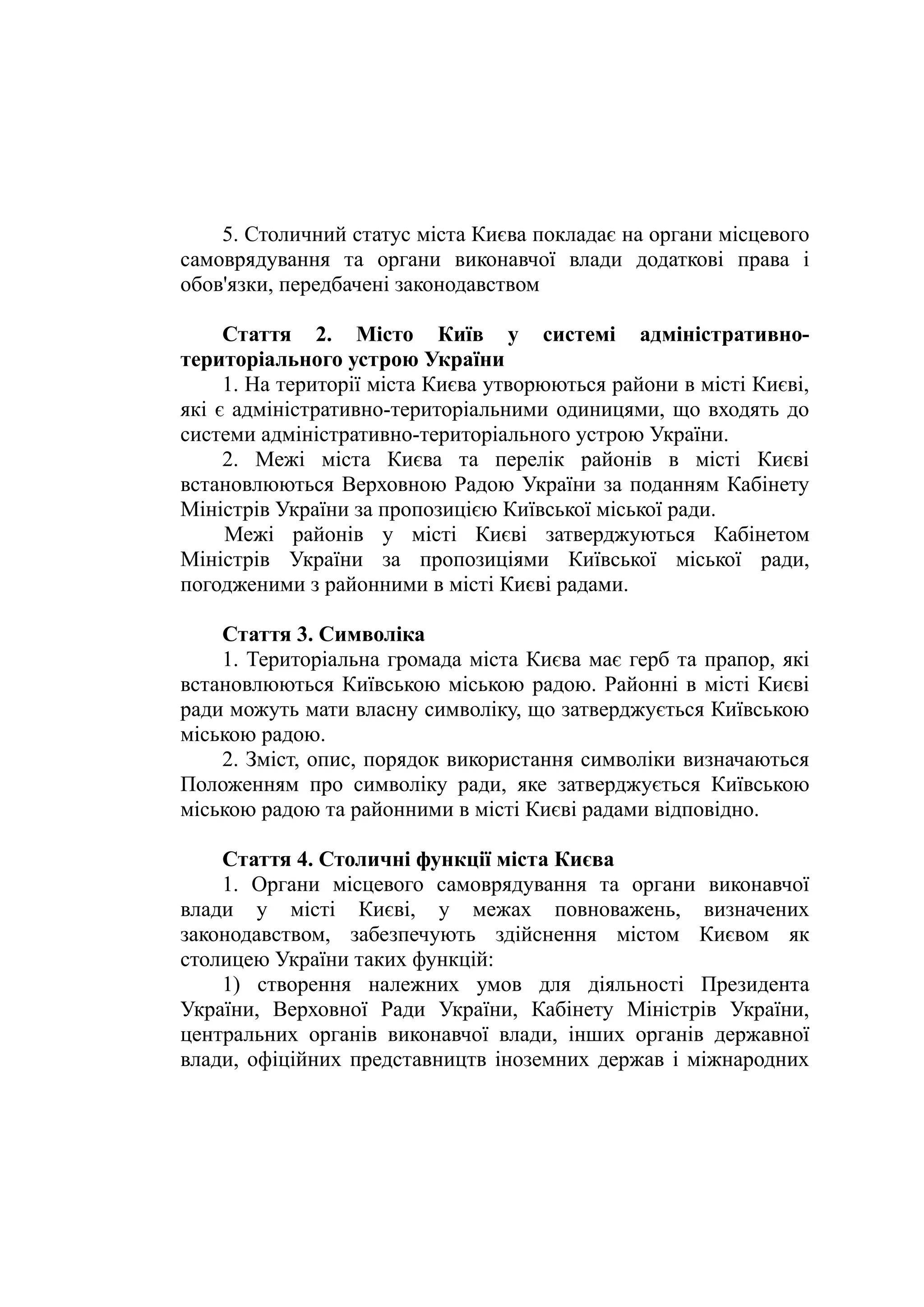 5. Столичний статус міста Києва покладає на органи місцевого
самоврядування та органи виконавчої влади додаткові права і
обов'язки, передбачені законодавством
Стаття 2. Місто Київ у системі адміністративно-
територіального устрою України
1. На території міста Києва утворюються райони в місті Києві,
які є адміністративно-територіальними одиницями, що входять до
системи адміністративно-територіального устрою України.
2. Межі міста Києва та перелік районів в місті Києві
встановлюються Верховною Радою України за поданням Кабінету
Міністрів України за пропозицією Київської міської ради.
Межі районів у місті Києві затверджуються Кабінетом
Міністрів України за пропозиціями Київської міської ради,
погодженими з районними в місті Києві радами.
Стаття 3. Символіка
1. Територіальна громада міста Києва має герб та прапор, які
встановлюються Київською міською радою. Районні в місті Києві
ради можуть мати власну символіку, що затверджується Київською
міською радою.
2. Зміст, опис, порядок використання символіки визначаються
Положенням про символіку ради, яке затверджується Київською
міською радою та районними в місті Києві радами відповідно.
Стаття 4. Столичні функції міста Києва
1. Органи місцевого самоврядування та органи виконавчої
влади у місті Києві, у межах повноважень, визначених
законодавством, забезпечують здійснення містом Києвом як
столицею України таких функцій:
1) створення належних умов для діяльності Президента
України, Верховної Ради України, Кабінету Міністрів України,
центральних органів виконавчої влади, інших органів державної
влади, офіційних представництв іноземних держав і міжнародних
 